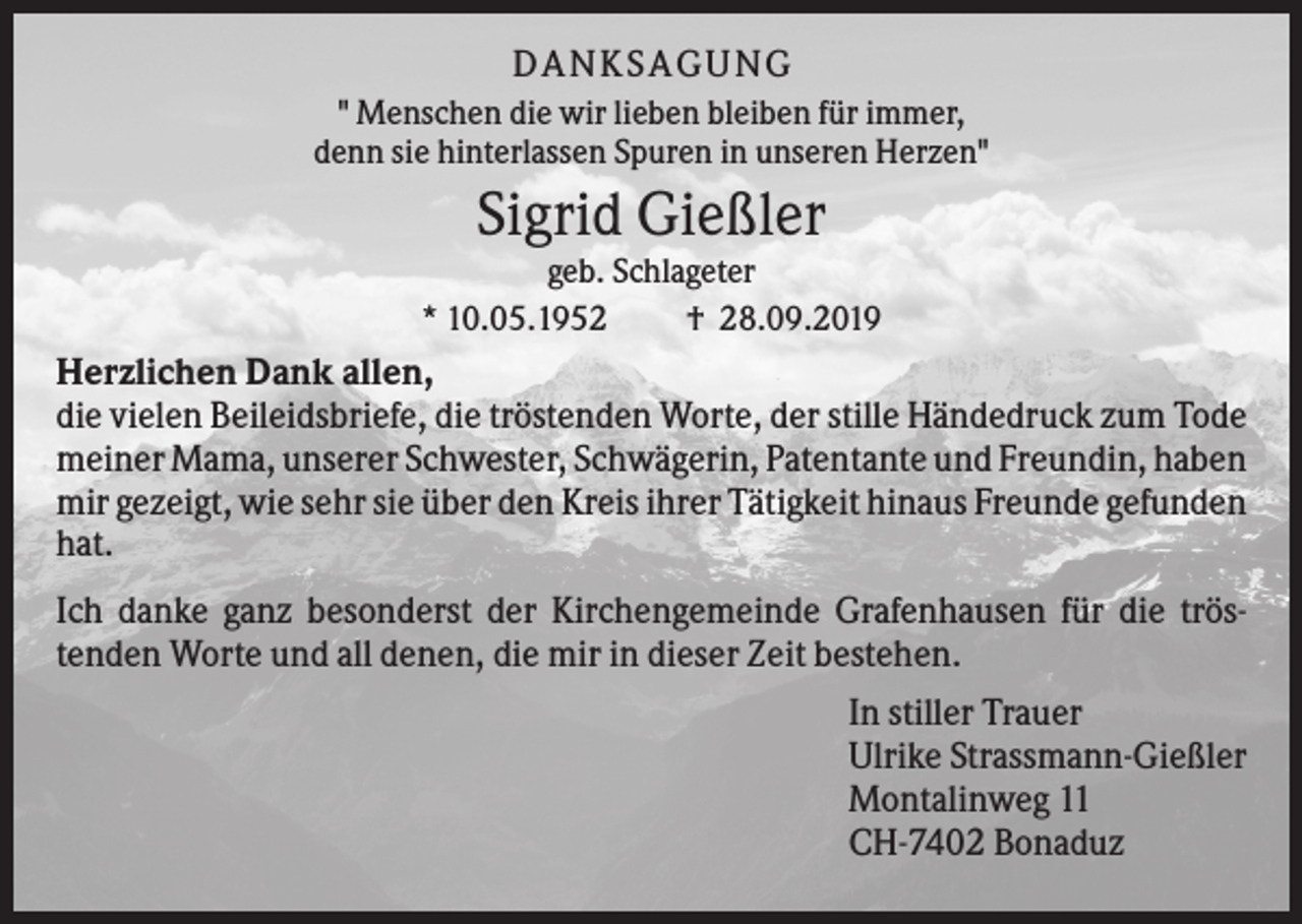 <p>DA N KS A GUN G<br />" Menschen die wir lieben bleiben für immer,<br />denn sie hinterlassen Spuren in unseren Herzen"</p><p>Sigrid Gießler<br />geb. Schlageter<br />* 10.05.1952<br />† 28.09.2019</p><p>Herzlichen Dank allen,<br />die vielen Beileidsbriefe, die tröstenden Worte, der stille Händedruck zum Tode<br />meiner Mama, unserer Schwester, Schwägerin, Patentante und Freundin, haben<br />mir gezeigt, wie sehr sie über den Kreis ihrer Tätigkeit hinaus Freunde gefunden<br />hat.<br />Ich danke ganz besonderst der Kirchengemeinde Grafenhausen für die tröstenden Worte und all denen, die mir in dieser Zeit bestehen.<br />In stiller Trauer<br />Ulrike Strassmann-Gießler<br />Montalinweg 11<br />CH-7402 Bonaduz</p>
