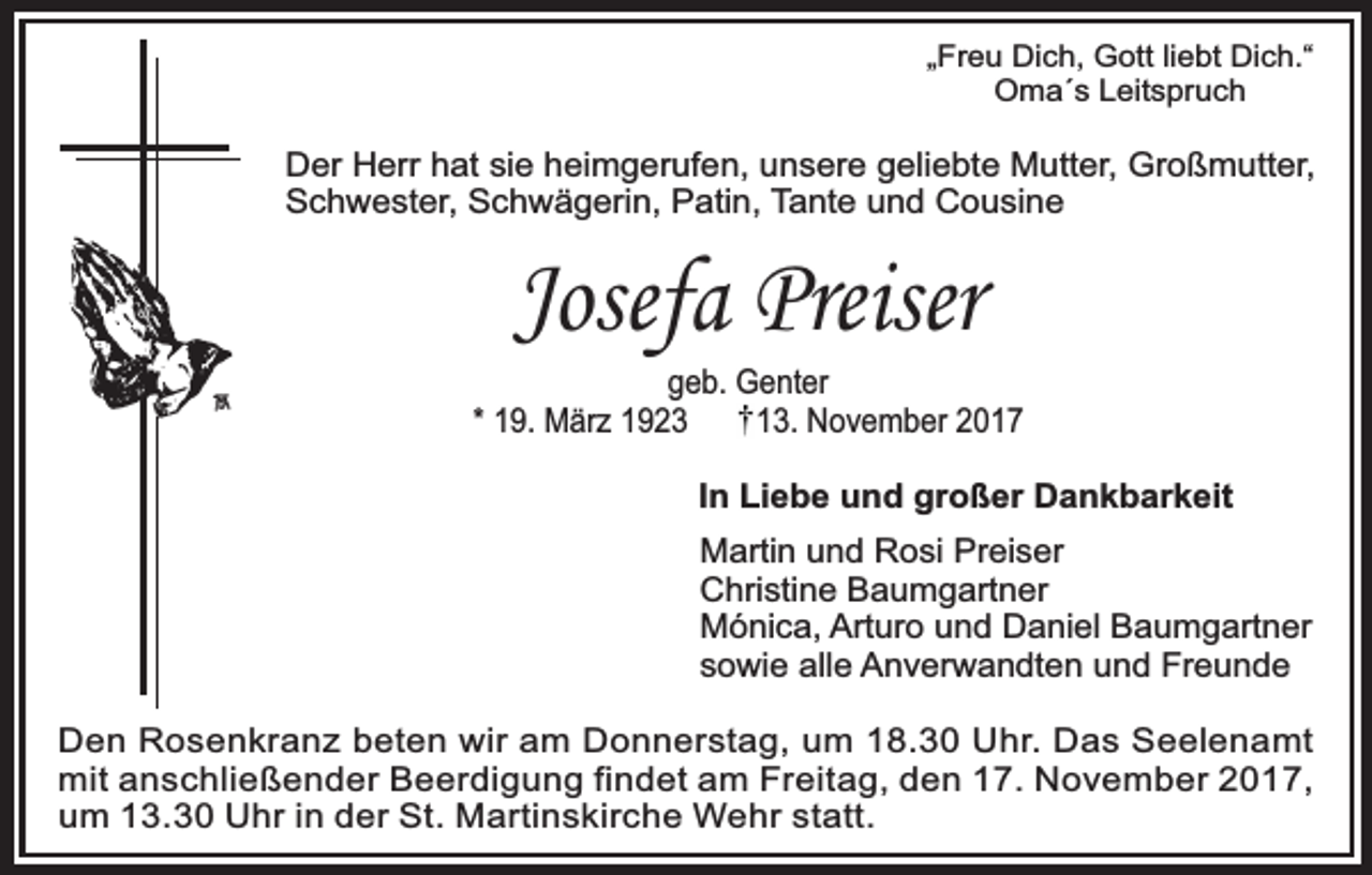 <p>„Freu Dich, Gott liebt Dich.“<br />Oma´s Leitspruch</p><p>Der Herr hat sie heimgerufen, unsere geliebte Mutter, Großmutter,<br />Schwester, Schwägerin, Patin, Tante und Cousine</p><p>Josefa Preiser</p><p>geb. Genter<br />* 19. März 1923<br />13. November 2017<br />In Liebe und großer Dankbarkeit<br />Martin und Rosi Preiser<br />Christine Baumgartner<br />Mónica, Arturo und Daniel Baumgartner<br />sowie alle Anverwandten und Freunde<br />Den Rosenkranz beten wir am Donnerstag, um 18.30 Uhr. Das Seelenamt<br />mit anschließender Beerdigung findet am Freitag, den 17. November 2017,<br />um 13.30 Uhr in der St. Martinskirche Wehr statt.</p>