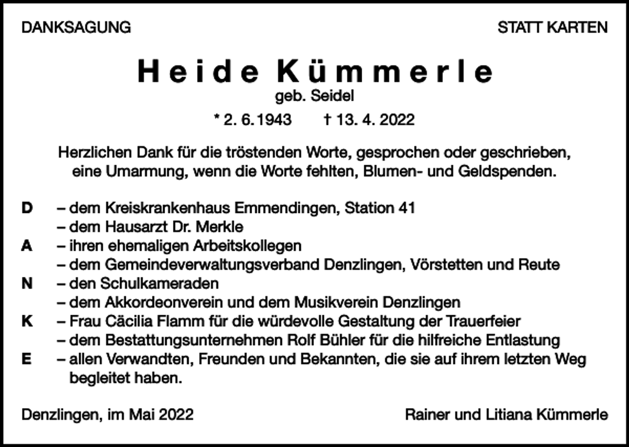 <p>DANKSAGUNG</p><p>STATT KARTEN</p><p>Heide Kümmerle<br />geb. Seidel<br />* 2. 6. 1943 † 13. 4. 2022</p><p>Herzlichen Dank für die tröstenden Worte, gesprochen oder geschrieben,<br />eine Umarmung, wenn die Worte fehlten, Blumen- und Geldspenden.<br />D</p><p>A</p><p>N</p><p>K</p><p>E</p><p>– dem Kreiskrankenhaus Emmendingen, Station 41<br />– dem Hausarzt Dr. Merkle<br />– ihren ehemaligen Arbeitskollegen<br />– dem Gemeindeverwaltungsverband Denzlingen, Vörstetten und Reute<br />– den Schulkameraden<br />– dem Akkordeonverein und dem Musikverein Denzlingen<br />– Frau Cäcilia Flamm für die würdevolle Gestaltung der Trauerfeier<br />– dem Bestattungsunternehmen Rolf Bühler für die hilfreiche Entlastung<br />– allen Verwandten, Freunden und Bekannten, die sie auf ihrem letzten Weg<br />begleitet haben.</p><p>Denzlingen, im Mai 2022</p><p>Rainer und Litiana Kümmerle</p>