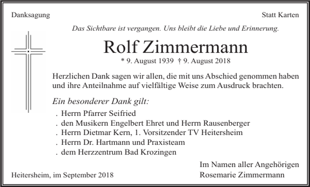 <p>Danksagung</p><p>Statt Karten<br />Das Sichtbare ist vergangen. Uns bleibt die Liebe und Erinnerung.</p><p>Rolf Zimmermann<br />* 9. August 1939 † 9. August 2018</p><p>Herzlichen Dank sagen wir allen, die mit uns Abschied genommen haben<br />und ihre Anteilnahme auf vielfältige Weise zum Ausdruck brachten.</p><p>Ein besonderer Dank gilt:<br />.<br />.<br />.<br />.<br />.</p><p>Herrn Pfarrer Seifried<br />den Musikern Engelbert Ehret und Herrn Rausenberger<br />Herrn Dietmar Kern, 1. Vorsitzender TV Heitersheim<br />Herrn Dr. Hartmann und Praxisteam<br />dem Herzzentrum Bad Krozingen</p><p>Heitersheim, im September 2018</p><p>Im Namen aller Angehörigen<br />Rosemarie Zimmermann</p>
