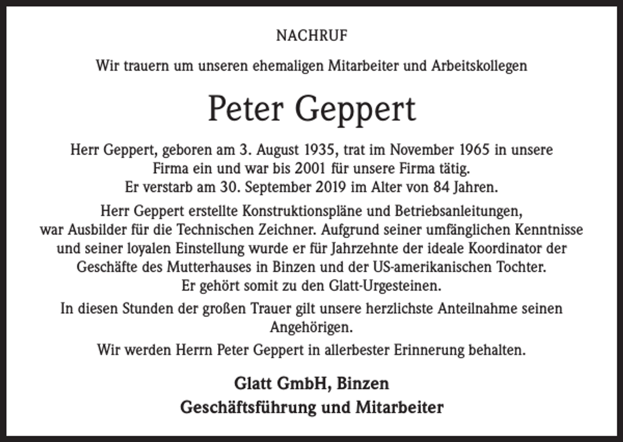 <p>NACHRUF<br />Wir trauern um unseren ehemaligen Mitarbeiter und Arbeitskollegen</p><p>Peter Geppert<br />Herr Geppert, geboren am 3. August 1935, trat im November 1965 in unsere<br />Firma ein und war bis 2001 für unsere Firma tätig.<br />Er verstarb am 30. September 2019 im Alter von 84 Jahren.<br />Herr Geppert erstellte Konstruktionspläne und Betriebsanleitungen,<br />war Ausbilder für die Technischen Zeichner. Aufgrund seiner umfänglichen Kenntnisse<br />und seiner loyalen Einstellung wurde er für Jahrzehnte der ideale Koordinator der<br />Geschäfte des Mutterhauses in Binzen und der US-amerikanischen Tochter.<br />Er gehört somit zu den Glatt-Urgesteinen.<br />In diesen Stunden der großen Trauer gilt unsere herzlichste Anteilnahme seinen<br />­Angehörigen.<br />Wir werden Herrn Peter Geppert in allerbester Erinnerung behalten.</p><p>Glatt GmbH, Binzen<br />Geschäftsführung und Mitarbeiter</p>