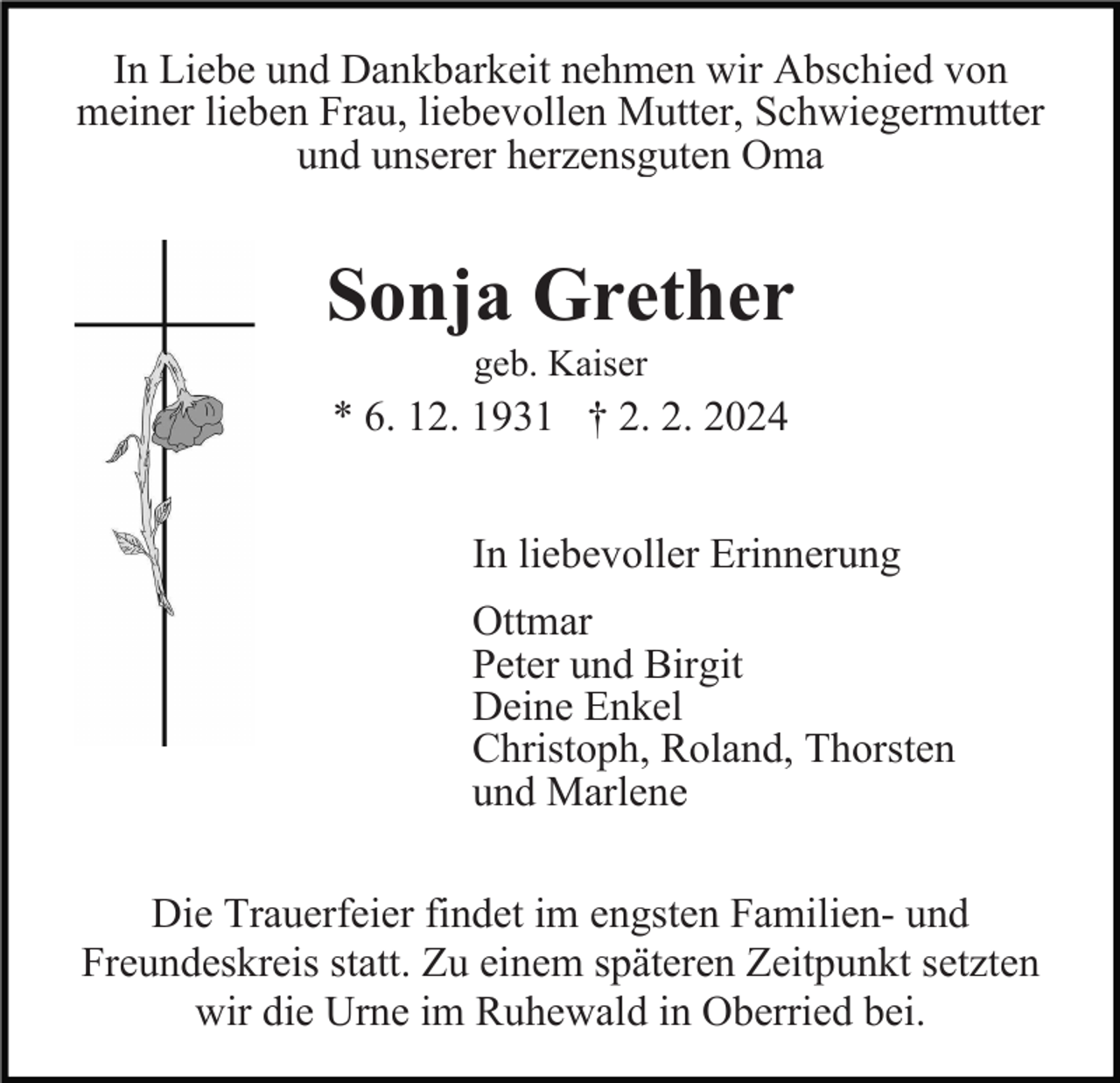 <p>In Liebe und Dankbarkeit nehmen wir Abschied von<br />meiner lieben Frau, liebevollen Mutter, Schwiegermutter<br />und unserer herzensguten Oma</p><p>Sonja Grether<br />geb. Kaiser</p><p>* 6. 12. 1931 † 2. 2. 2024<br />In liebevoller Erinnerung<br />Ottmar<br />Peter und Birgit<br />Deine Enkel<br />Christoph, Roland, Thorsten<br />und Marlene<br />Die Trauerfeier findet im engsten Familien- und<br />Freundeskreis statt. Zu einem späteren Zeitpunkt setzten<br />wir die Urne im Ruhewald in Oberried bei.</p>