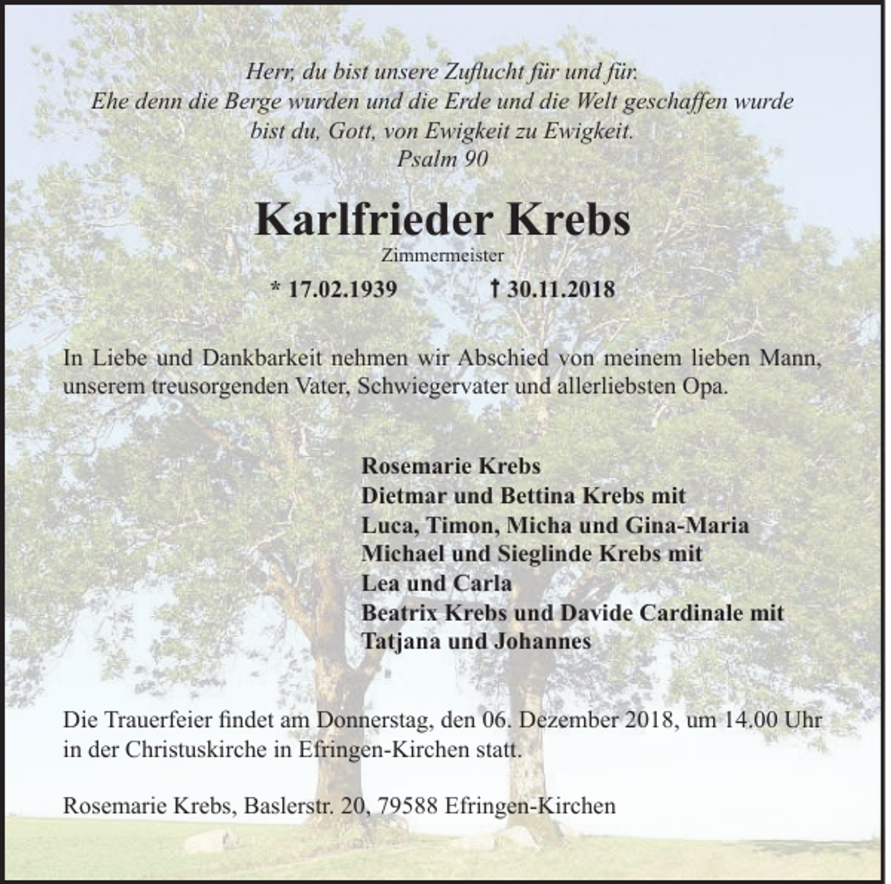 <p>Herr, du bist unsere Zuﬂucht für und für.<br />Ehe denn die Berge wurden und die Erde und die Welt geschaﬀen wurde<br />bist du, Gott, von Ewigkeit zu Ewigkeit.<br />Psalm 90</p><p>Karlfrieder Krebs<br />Zimmermeister</p><p>* 17.02.1939</p><p>30.11.2018</p><p>In Liebe und Dankbarkeit nehmen wir Abschied von meinem lieben Mann,<br />unserem treusorgenden Vater, Schwiegervater und allerliebsten Opa.<br />Rosemarie Krebs<br />Dietmar und Bettina Krebs mit<br />Luca, Timon, Micha und Gina-Maria<br />Michael und Sieglinde Krebs mit<br />Lea und Carla<br />Beatrix Krebs und Davide Cardinale mit<br />Tatjana und Johannes<br />Die Trauerfeier ﬁndet am Donnerstag, den 06. Dezember 2018, um 14.00 Uhr<br />in der Christuskirche in Efringen-Kirchen statt.<br />Rosemarie Krebs, Baslerstr. 20, 79588 Efringen-Kirchen</p>
