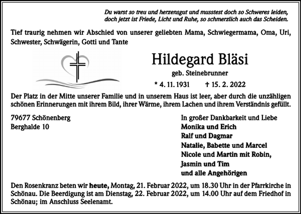 <p>Du warst so treu und herzensgut und musstest doch so Schweres leiden,<br />doch jetzt ist Friede, Licht und Ruhe, so schmerzlich auch das Scheiden.</p><p>Tief traurig nehmen wir Abschied von unserer geliebten Mama, Schwiegermama, Oma, Uri,<br />Schwester, Schwägerin, Gotti und Tante</p><p>Hildegard Bläsi<br />geb. Steinebrunner<br />* 4. 11. 1931 † 15. 2. 2022<br />Der Platz in der Mitte unserer Familie und in unserem Haus ist leer, aber durch die unzähligen<br />schönen Erinnerungen mit ihrem Bild, ihrer Wärme, ihrem Lachen und ihrem Verständnis gefüllt.<br />79677 Schönenberg<br />Berghalde 10</p><p>In großer Dankbarkeit und Liebe<br />Monika und Erich<br />Ralf und Dagmar<br />Natalie, Babette und Marcel<br />Nicole und Martin mit Robin,<br />Jasmin und Tim<br />und alle Angehörigen</p><p>Den Rosenkranz beten wir heute, Montag, 21. Februar 2022, um 18.30 Uhr in der Pfarrkirche in<br />Schönau. Die Beerdigung ist am Dienstag, 22. Februar 2022, um 14.00 Uhr auf dem Friedhof in<br />Schönau; im Anschluss Seelenamt.</p>