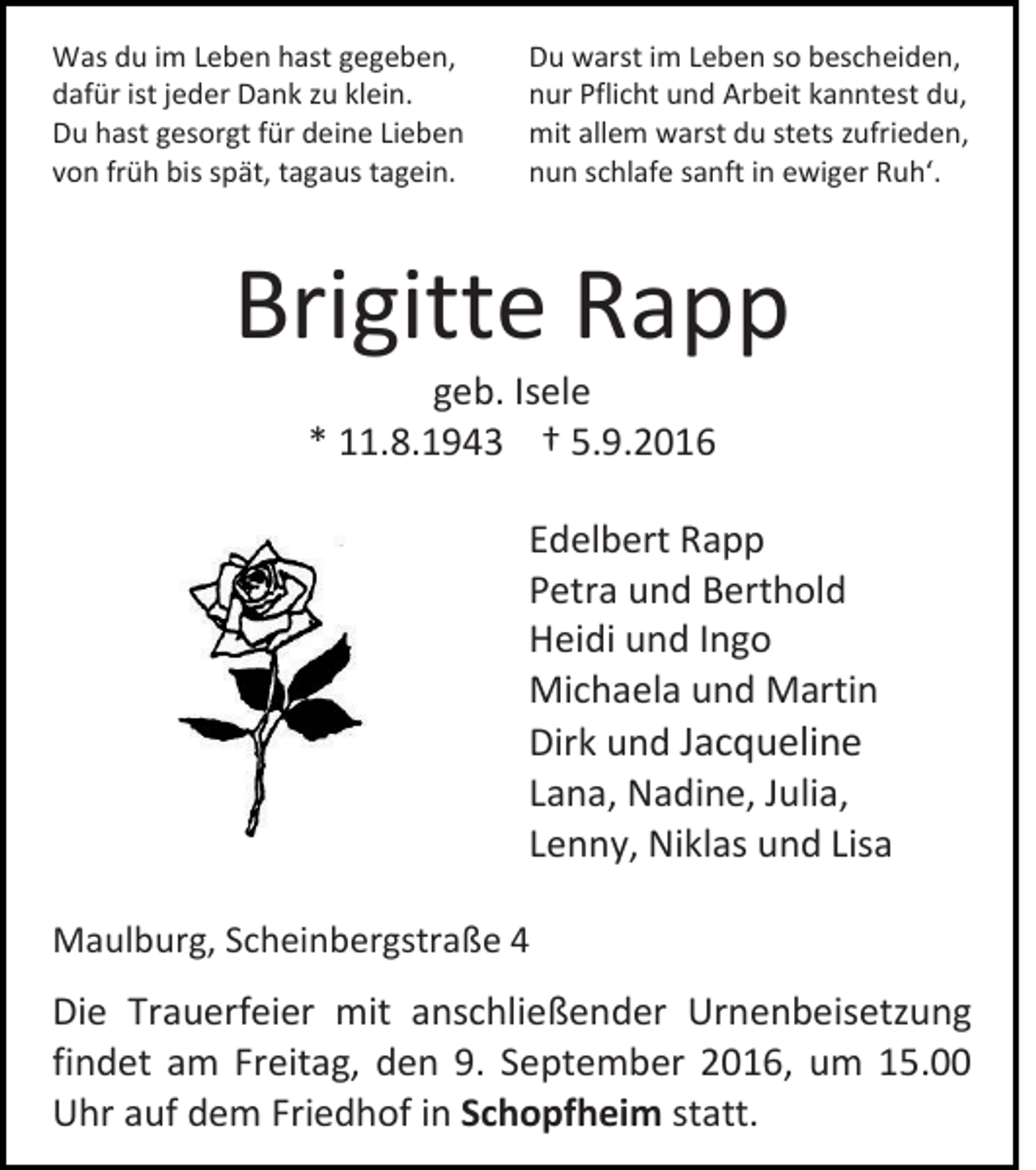 <p>Was du im Leben hast gegeben,<br />dafür ist jeder Dank zu klein.<br />Du hast gesorgt für deine Lieben<br />von früh bis spät, tagaus tagein.</p><p>Du warst im Leben so bescheiden,<br />nur Pflicht und Arbeit kanntest du,<br />mit allem warst du stets zufrieden,<br />nun schlafe sanft in ewiger Ruh‘.</p><p>Brigitte Rapp<br />geb. Isele<br />* 11.8.1943 † 5.9.2016<br />Edelbert Rapp<br />Petra und Berthold<br />Heidi und Ingo<br />Michaela und Martin<br />Dirk und Jacqueline<br />Lana, Nadine, Julia,<br />Lenny, Niklas und Lisa<br />Maulburg, Scheinbergstraße 4</p><p>Die Trauerfeier mit anschließender Urnenbeisetzung<br />findet am Freitag, den 9. September 2016, um 15.00<br />Uhr auf dem Friedhof in Schopfheim statt.</p>