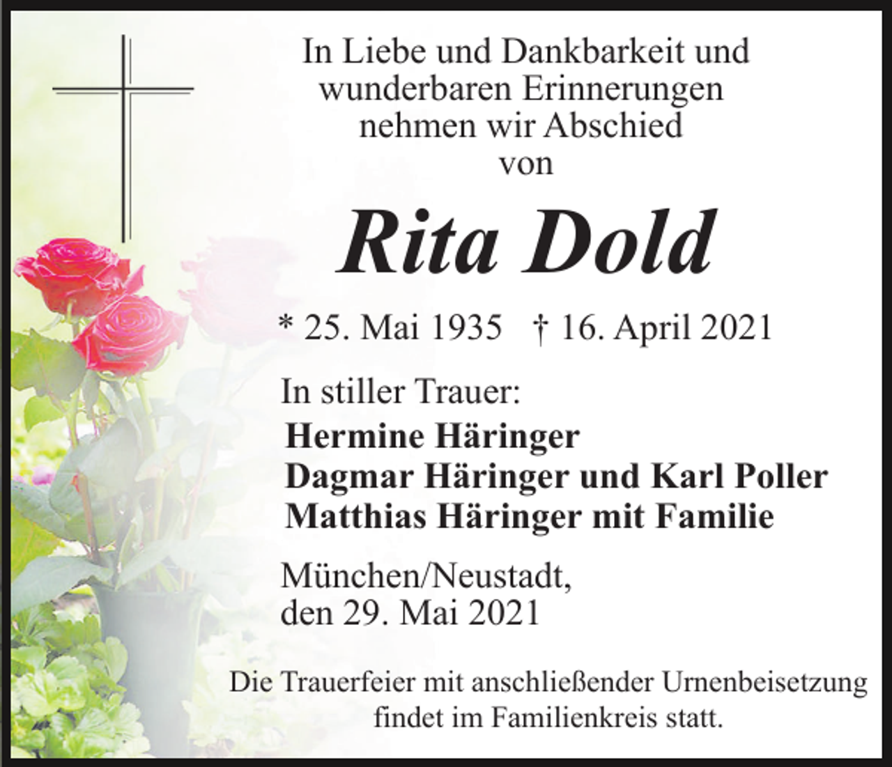 <p>In Liebe und Dankbarkeit und<br />wunderbaren Erinnerungen<br />nehmen wir Abschied<br />von</p><p>Rita Dold<br />* 25. Mai 1935 † 16. April 2021<br />In stiller Trauer:<br />Hermine Häringer<br />Dagmar Häringer und Karl Poller<br />Matthias Häringer mit Familie<br />München/Neustadt,<br />den 29. Mai 2021<br />Die Trauerfeier mit anschließender Urnenbeisetzung<br />findet im Familienkreis statt.</p>