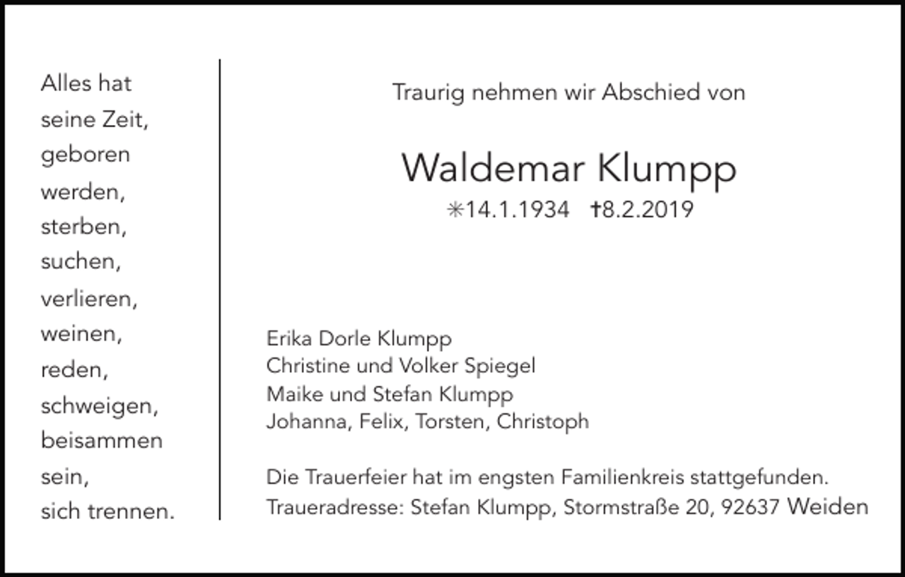 <p>Alles hat<br />seine Zeit,<br />geboren<br />werden,<br />sterben,<br />suchen,<br />verlieren,<br />weinen,<br />reden,<br />schweigen,<br />beisammen<br />sein,<br />sich trennen.</p><p>Traurig nehmen wir Abschied von</p><p>Waldemar Klumpp<br />✳14.1.1934 ✝8.2.2019</p><p>Erika Dorle Klumpp<br />Christine und Volker Spiegel<br />Maike und Stefan Klumpp<br />Johanna, Felix, Torsten, Christoph<br />Die Trauerfeier hat im engsten Familienkreis stattgefunden.<br />Traueradresse: Stefan Klumpp, Stormstraße 20, 92637 Weiden</p>