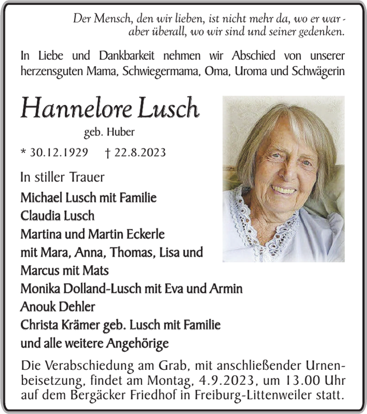 <p>Der Mensch, den wir lieben, ist nicht mehr da, wo er war aber überall, wo wir sind und seiner gedenken.<br />In Liebe und Dankbarkeit nehmen wir Abschied von unserer<br />herzensguten Mama, Schwiegermama, Oma, Uroma und Schwägerin</p><p>Hannelore Lusch<br />geb. Huber</p><p>* 30.12.1929</p><p>† 22.8.2023</p><p>In stiller Trauer<br />Michael Lusch mit Familie<br />Claudia Lusch<br />Martina und Martin Eckerle<br />mit Mara, Anna, Thomas, Lisa und<br />Marcus mit Mats<br />Monika Dolland-Lusch mit Eva und Armin<br />Anouk Dehler<br />Christa Krämer geb. Lusch mit Familie<br />und alle weitere Angehörige<br />Die Verabschiedung am Grab, mit anschließender Urnenbeisetzung, findet am Montag, 4.9.2023, um 13.00 Uhr<br />auf dem Bergäcker Friedhof in Freiburg-Littenweiler statt.</p>