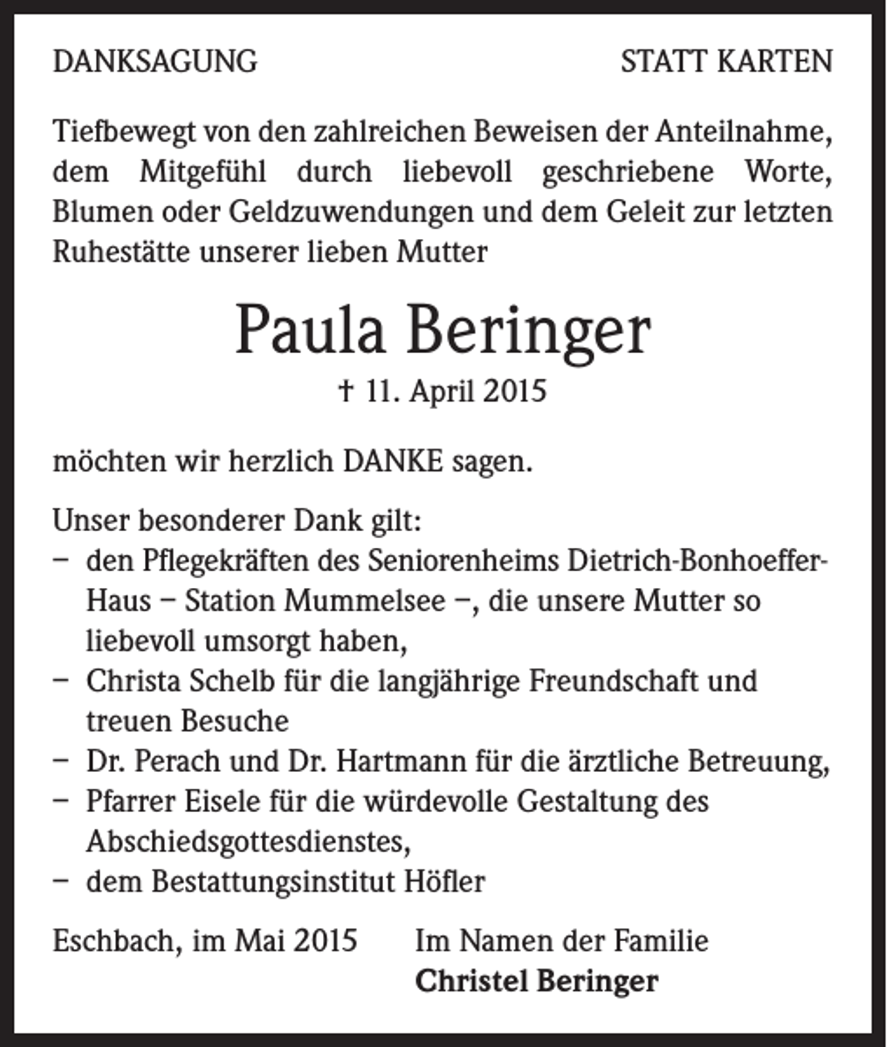 <p>DANKSAGUNG</p><p>STATT KARTEN</p><p>Tiefbewegt von den zahlreichen Beweisen der Anteilnahme,<br />dem Mitgefühl durch liebevoll geschriebene Worte,<br />Blumen oder Geldzuwendungen und dem Geleit zur letzten<br />Ruhestätte unserer lieben Mutter</p><p>Paula Beringer<br />† 11. April 2015<br />möchten wir herzlich DANKE sagen.<br />Unser besonderer Dank gilt:<br />– den Pflegekräften des Seniorenheims Dietrich-Bonhoeffer-<br />Haus – Station Mummelsee –, die unsere Mutter so<br />liebevoll umsorgt haben,<br />– Christa Schelb für die langjährige Freundschaft und<br />treuen Besuche<br />– Dr. Perach und Dr. Hartmann für die ärztliche Betreuung,<br />– Pfarrer Eisele für die würdevolle Gestaltung des<br />Abschiedsgottesdienstes,<br />– dem Bestattungsinstitut Höfler<br />Eschbach, im Mai 2015 Im Namen der Familie<br />Christel Beringer</p>