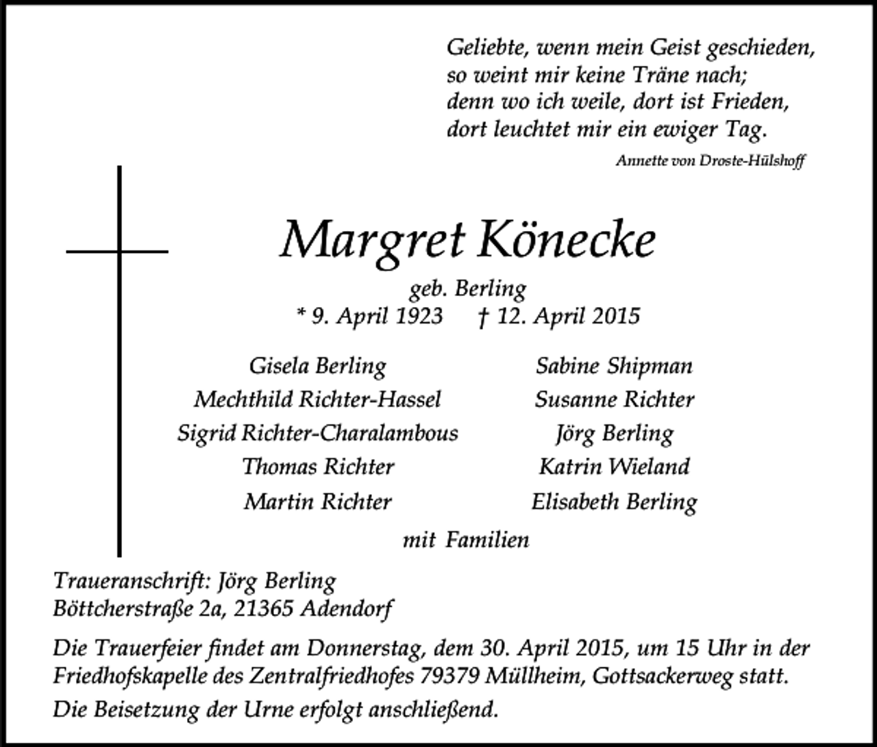 <p>Geliebte, wenn mein Geist geschieden,<br />so weint mir keine Träne nach;<br />denn wo ich weile, dort ist Frieden,<br />dort leuchtet mir ein ewiger Tag.<br />Annette von Droste-Hülshoff</p><p>Margret Könecke<br />geb. Berling<br />* 9. April 1923 † 12. April 2015</p><p>Gisela Berling<br />Mechthild Richter-Hassel<br />Sigrid Richter-Charalambous<br />Thomas Richter<br />Martin Richter</p><p>Sabine Shipman<br />Susanne Richter<br />Jörg Berling<br />Katrin Wieland<br />Elisabeth Berling</p><p>mit Familien<br />Traueranschrift: Jörg Berling<br />Böttcherstraße 2a, 21365 Adendorf<br />Die Trauerfeier findet am Donnerstag, dem 30. April 2015, um 15 Uhr in der<br />Friedhofskapelle des Zentralfriedhofes 79379 Müllheim, Gottsackerweg statt.<br />Die Beisetzung der Urne erfolgt anschließend.</p>