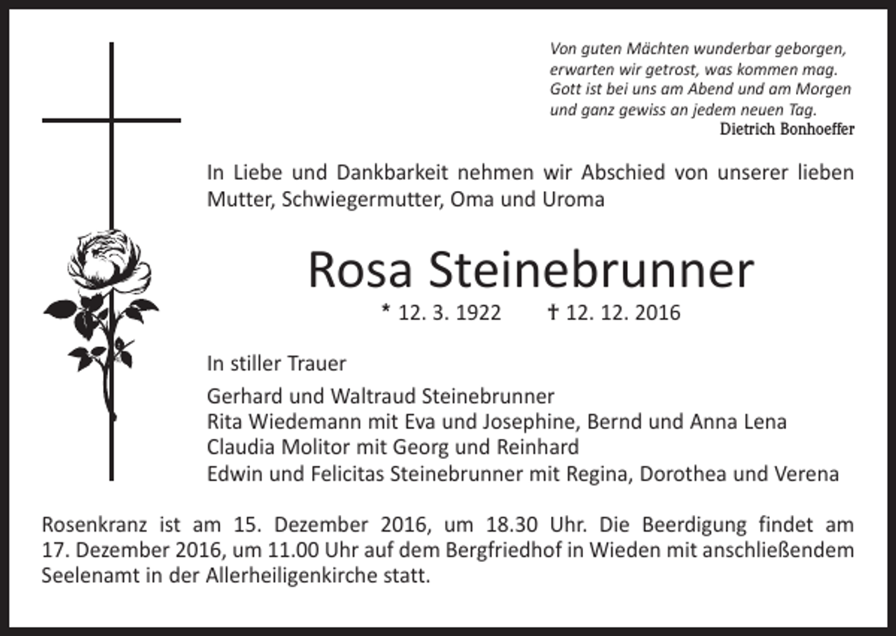<p>Von guten Mächten wunderbar geborgen,<br />erwarten wir getrost, was kommen mag.<br />Gott ist bei uns am Abend und am Morgen<br />und ganz gewiss an jedem neuen Tag.</p><p>Dietrich Bonhoeffer</p><p>In Liebe und Dankbarkeit nehmen wir Abschied von unserer lieben<br />Mutter, Schwiegermutter, Oma und Uroma</p><p>Rosa Steinebrunner<br />* 12. 3. 1922 † 12. 12. 2016</p><p>In stiller Trauer<br />Gerhard und Waltraud Steinebrunner<br />Rita Wiedemann mit Eva und Josephine, Bernd und Anna Lena<br />Claudia Molitor mit Georg und Reinhard<br />Edwin und Felicitas Steinebrunner mit Regina, Dorothea und Verena<br />Rosenkranz ist am 15. Dezember 2016, um 18.30 Uhr. Die Beerdigung findet am<br />17. Dezember 2016, um 11.00 Uhr auf dem Bergfriedhof in Wieden mit anschließendem<br />Seelenamt in der Allerheiligenkirche statt.</p>