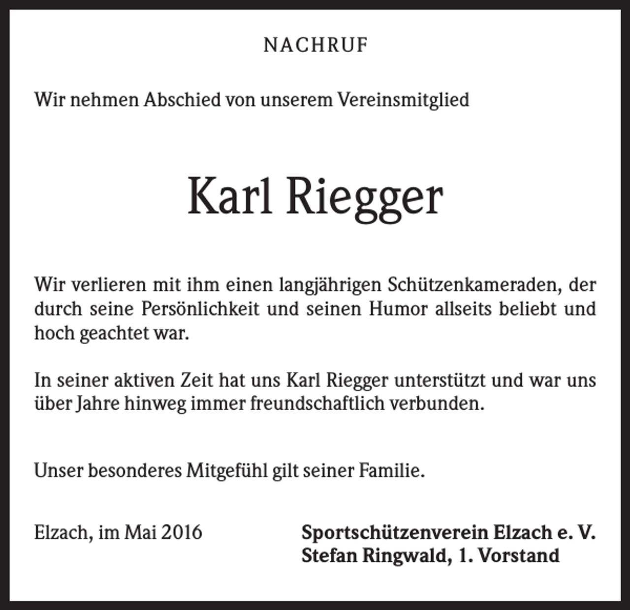 <p>NA CH R U F<br />Wir nehmen Abschied von unserem Vereinsmitglied</p><p>Karl Riegger<br />Wir verlieren mit ihm einen langjährigen Schützenkameraden, der<br />durch seine Persönlichkeit und seinen Humor allseits beliebt und<br />hoch geachtet war.<br />In seiner aktiven Zeit hat uns Karl Riegger unterstützt und war uns<br />über Jahre hinweg immer freundschaftlich verbunden.<br />Unser besonderes Mitgefühl gilt seiner Familie.<br />Elzach, im Mai 2016</p><p>Sportschützenverein Elzach e. V.<br />Stefan Ringwald, 1. Vorstand</p>