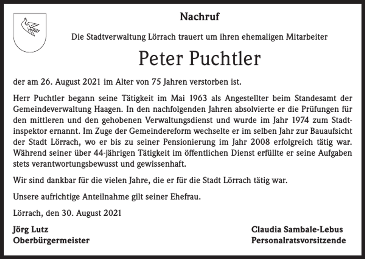 <p>Nachruf<br />Die Stadtverwaltung Lörrach trauert um ihren ehemaligen Mitarbeiter</p><p>Peter Puchtler<br />der am 26. August 2021 im Alter von 75 Jahren verstorben ist.<br />Herr Puchtler begann seine Tätigkeit im Mai 1963 als Angestellter beim Standesamt der<br />­Gemeindeverwaltung Haagen. In den nachfolgenden Jahren absolvierte er die Prüfungen für<br />den mittleren und den gehobenen Verwaltungsdienst und wurde im Jahr 1974 zum Stadt­<br />inspektor ernannt. Im Zuge der Gemeindereform wechselte er im selben Jahr zur Bauaufsicht<br />der Stadt Lörrach, wo er bis zu seiner Pensionierung im Jahr 2008 erfolgreich tätig war.<br />­Während seiner über 44-jährigen Tätigkeit im öffentlichen Dienst erfüllte er seine Aufgaben<br />stets verantwortungsbewusst und gewissenhaft.<br />Wir sind dankbar für die vielen Jahre, die er für die Stadt Lörrach tätig war.<br />Unsere aufrichtige Anteilnahme gilt seiner Ehefrau.<br />Lörrach, den 30. August 2021<br />Jörg Lutz<br />Oberbürgermeister</p><p>Claudia Sambale-Lebus<br />Personalratsvorsitzende</p>