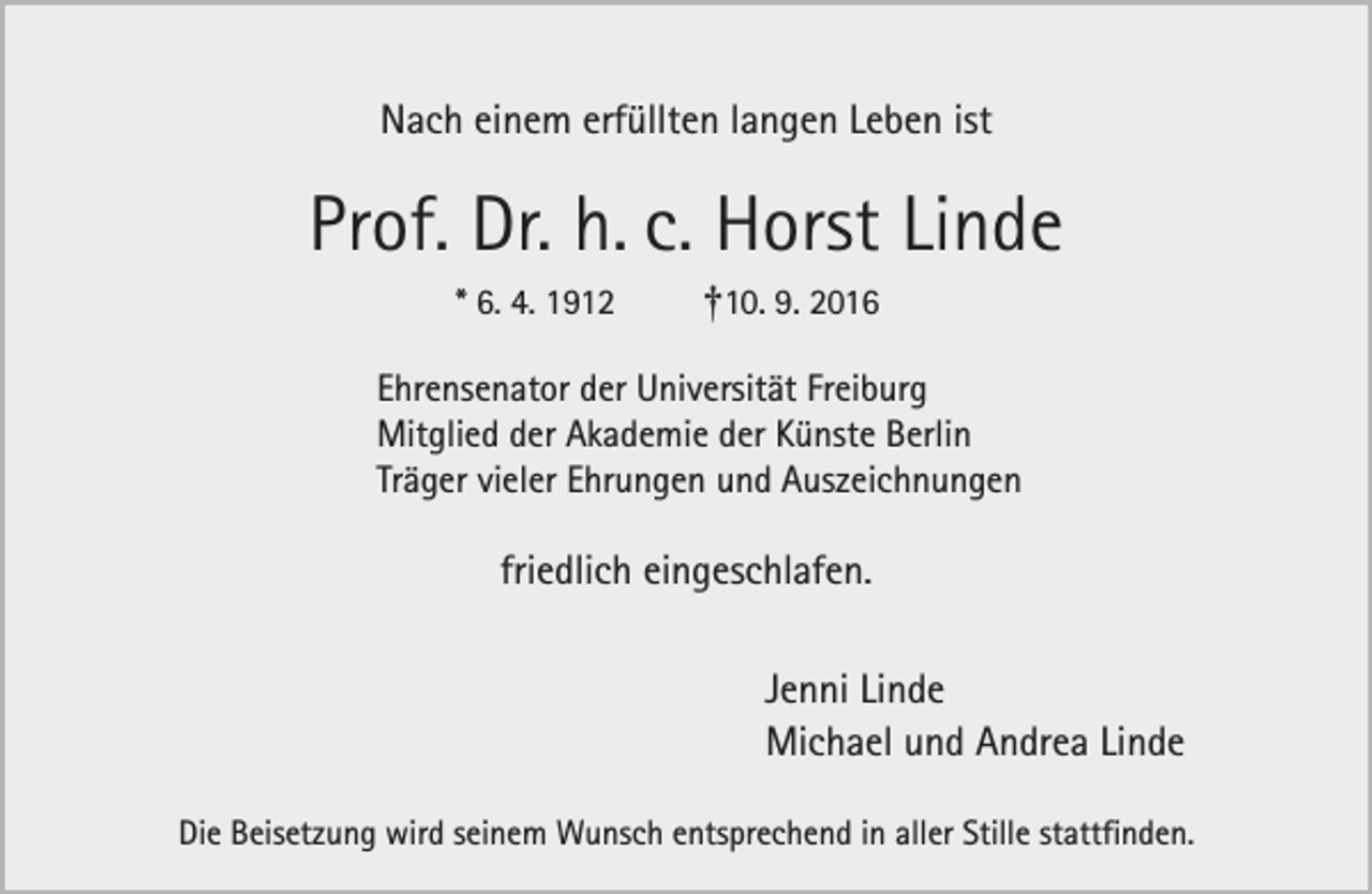 <p>Nach einem erfüllten langen Leben ist</p><p>Prof. Dr. h. c. Horst Linde<br />* 6. 4. 1912</p><p>†10. 9. 2016</p><p>Ehrensenator der Universität Freiburg<br />Mitglied der Akademie der Künste Berlin<br />Träger vieler Ehrungen und Auszeichnungen</p><p>friedlich eingeschlafen.<br />Jenni Linde<br />Michael und Andrea Linde<br />Die Beisetzung wird seinem Wunsch entsprechend in aller Stille stattfinden.</p>