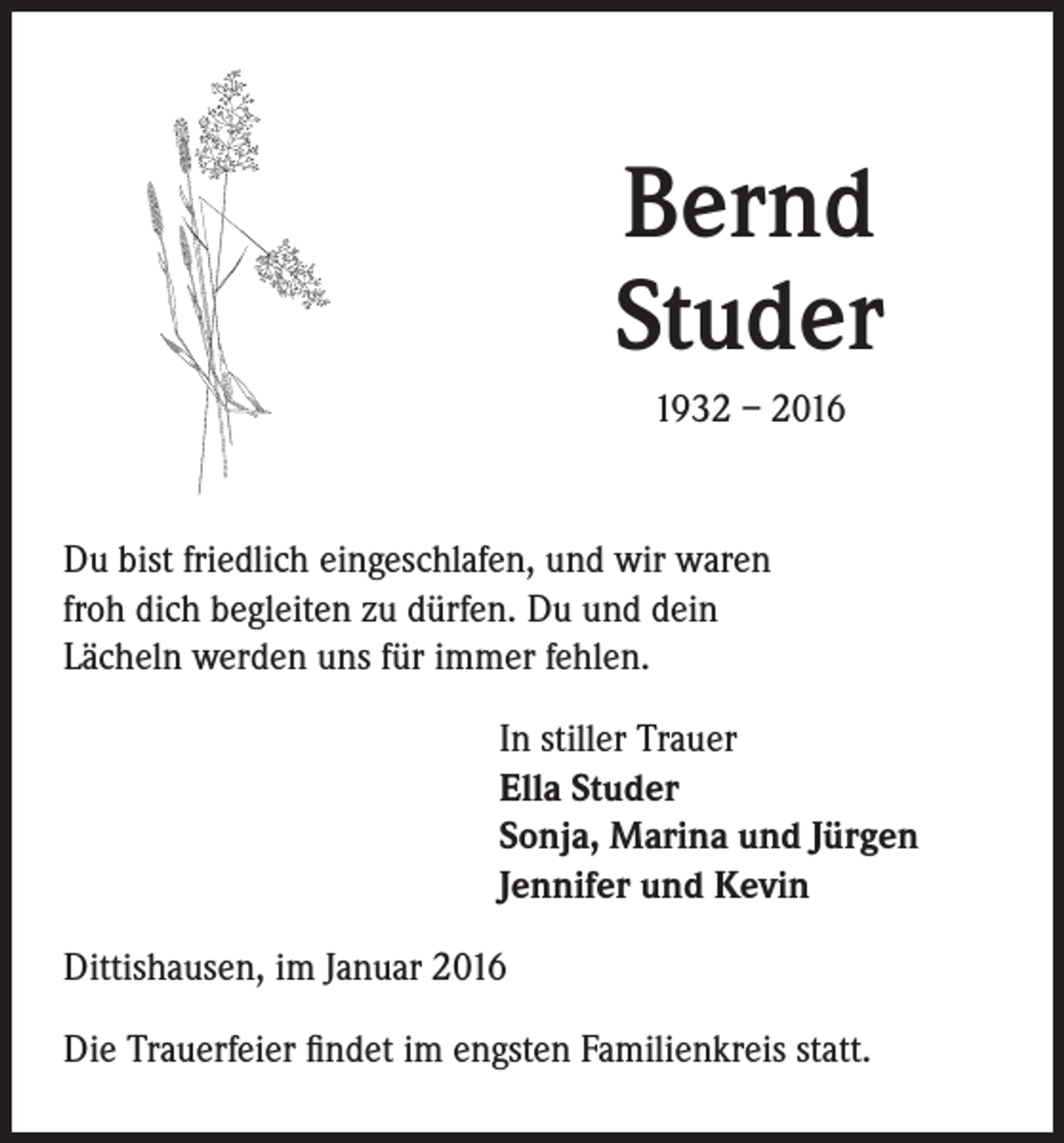 <p>Bernd<br />Studer</p><p>1932 – 2016</p><p>Du bist friedlich eingeschlafen, und wir waren<br />froh dich begleiten zu dürfen. Du und dein<br />Lächeln werden uns für immer fehlen.</p><p>In stiller Trauer<br />Ella Studer<br />Sonja, Marina und Jürgen<br />Jennifer und Kevin</p><p>Dittishausen, im Januar 2016<br />Die Trauerfeier findet im engsten Familienkreis statt.</p>