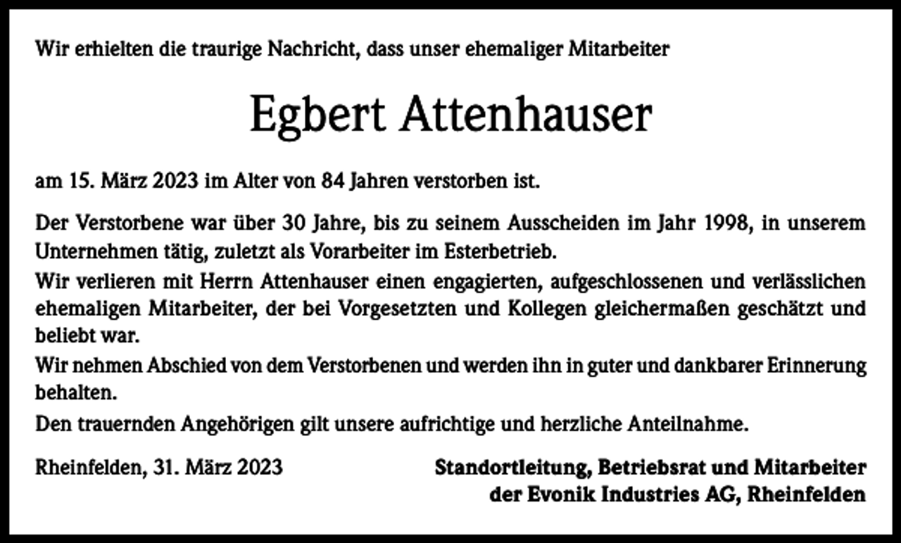 <p>Wir erhielten die traurige Nachricht, dass unser ehemaliger Mitarbeiter</p><p>Egbert Attenhauser<br />am 15. März 2023 im Alter von 84 Jahren verstorben ist.<br />Der Verstorbene war über 30 Jahre, bis zu seinem Ausscheiden im Jahr 1998, in unserem<br />Unternehmen tätig, zuletzt als Vorarbeiter im Esterbetrieb.<br />Wir verlieren mit Herrn Attenhauser einen engagierten, aufgeschlossenen und verlässlichen<br />ehemaligen Mitarbeiter, der bei Vorgesetzten und Kollegen gleichermaßen geschätzt und<br />beliebt war.<br />Wir nehmen Abschied von dem Verstorbenen und werden ihn in guter und dankbarer Erinnerung<br />behalten.<br />Den trauernden Angehörigen gilt unsere aufrichtige und herzliche Anteilnahme.<br />Rheinfelden, 31. März 2023</p><p>Standortleitung, Betriebsrat und Mitarbeiter<br />der Evonik Industries AG, Rheinfelden</p>