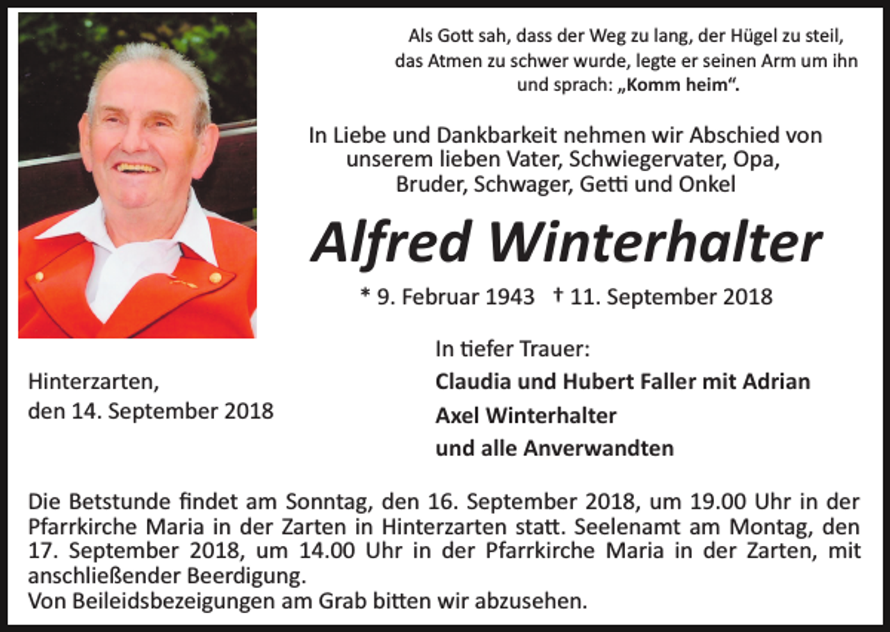 <p>Als Go� sah, dass der Weg zu lang, der Hügel zu steil,<br />das Atmen zu schwer wurde, legte er seinen Arm um ihn<br />und sprach: „Komm heim“.</p><p>In Liebe und Dankbarkeit nehmen wir Abschied von<br />unserem lieben Vater, Schwiegervater, Opa,<br />Bruder, Schwager, Ge� und Onkel</p><p>Alfred Winterhalter<br />* 9. Februar 1943 † 11. September 2018</p><p>Hinterzarten,<br />den 14. September 2018</p><p>In �efer Trauer:<br />Claudia und Hubert Faller mit Adrian<br />Axel Winterhalter<br />und alle Anverwandten</p><p>Die Betstunde ﬁndet am Sonntag, den 16. September 2018, um 19.00 Uhr in der<br />Pfarrkirche Maria in der Zarten in Hinterzarten sta�. Seelenamt am Montag, den<br />17. September 2018, um 14.00 Uhr in der Pfarrkirche Maria in der Zarten, mit<br />anschließender Beerdigung.<br />Von Beileidsbezeigungen am Grab bi�en wir abzusehen.</p>