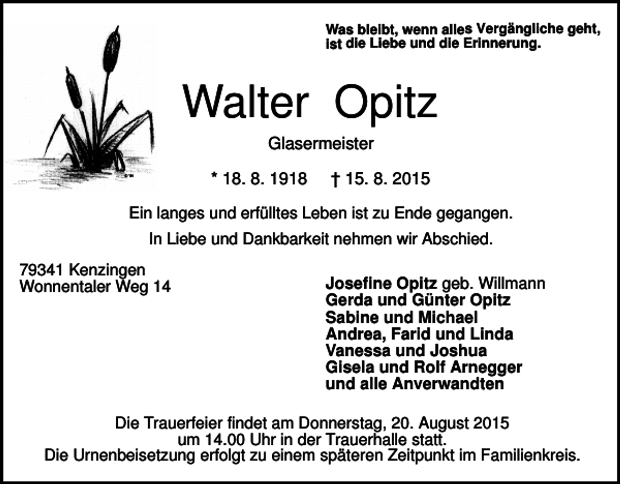 <p>Was bleibt, wenn alles Vergängliche geht,<br />ist die Liebe und die Erinnerung.</p><p>Walter Opitz<br />Glasermeister<br />* 18. 8. 1918</p><p>† 15. 8. 2015</p><p>Ein langes und erfülltes Leben ist zu Ende gegangen.<br />In Liebe und Dankbarkeit nehmen wir Abschied.<br />79341 Kenzingen<br />Wonnentaler Weg 14</p><p>Josefine Opitz geb. Willmann<br />Gerda und Günter Opitz<br />Sabine und Michael<br />Andrea, Farid und Linda<br />Vanessa und Joshua<br />Gisela und Rolf Arnegger<br />und alle Anverwandten</p><p>Die Trauerfeier findet am Donnerstag, 20. August 2015<br />um 14.00 Uhr in der Trauerhalle statt.<br />Die Urnenbeisetzung erfolgt zu einem späteren Zeitpunkt im Familienkreis.</p>
