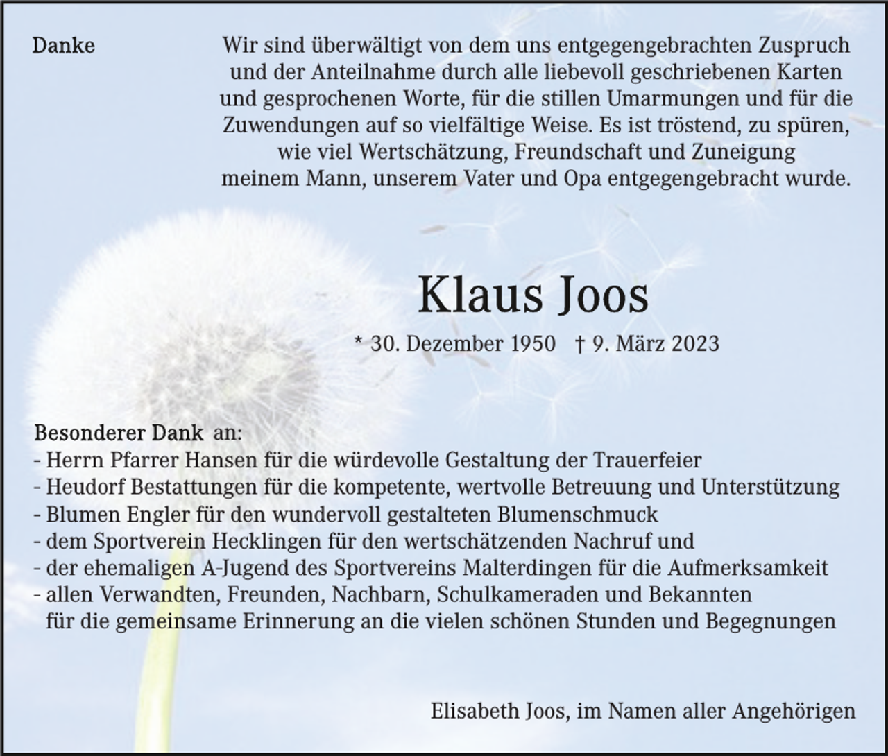 <p>Wir sind überwältigt von dem uns entgegengebrachten Zuspruch<br />und der Anteilnahme durch alle liebevoll geschriebenen Karten<br />und gesprochenen Worte, für die stillen Umarmungen und für die<br />Zuwendungen auf so vielfältige Weise. Es ist tröstend, zu spüren,<br />wie viel Wertschätzung, Freundschaft und Zuneigung<br />meinem Mann, unserem Vater und Opa entgegengebracht wurde.</p><p>* 30. Dezember 1950 † 9. März 2023</p><p>an:<br />- Herrn Pfarrer Hansen für die würdevolle Gestaltung der Trauerfeier<br />- Heudorf Bestattungen für die kompetente, wertvolle Betreuung und Unterstützung<br />- Blumen Engler für den wundervoll gestalteten Blumenschmuck<br />- dem Sportverein Hecklingen für den wertschätzenden Nachruf und<br />- der ehemaligen A-Jugend des Sportvereins Malterdingen für die Aufmerksamkeit<br />- allen Verwandten, Freunden, Nachbarn, Schulkameraden und Bekannten<br />für die gemeinsame Erinnerung an die vielen schönen Stunden und Begegnungen</p><p>Elisabeth Joos, im Namen aller Angehörigen</p>