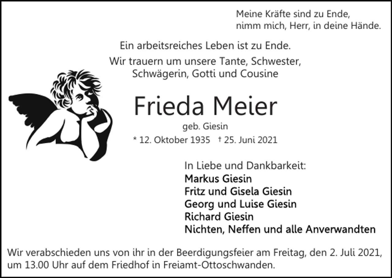 <p>Meine Kräfte sind zu Ende,<br />nimm mich, Herr, in deine Hände.</p><p>Ein arbeitsreiches Leben ist zu Ende.<br />Wir trauern um unsere Tante, Schwester,<br />Schwägerin, Gotti und Cousine</p><p>Frieda Meier</p><p>geb. Giesin<br />* 12. Oktober 1935 † 25. Juni 2021</p><p>In Liebe und Dankbarkeit:</p><p>Wir verabschieden uns von ihr in der Beerdigungsfeier am Freitag, den 2. Juli 2021,<br />um 13.00 Uhr auf dem Friedhof in Freiamt-Ottoschwanden.</p>