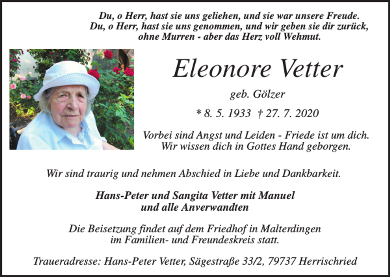 <p>Du, o Herr, hast sie uns geliehen, und sie war unsere Freude.<br />Du, o Herr, hast sie uns genommen, und wir geben sie dir zurück,<br />ohne Murren - aber das Herz voll Wehmut.</p><p>Eleonore Vetter<br />geb. Gölzer<br />* 8. 5. 1933 † 27. 7. 2020<br />Vorbei sind Angst und Leiden - Friede ist um dich.<br />Wir wissen dich in Gottes Hand geborgen.<br />Wir sind traurig und nehmen Abschied in Liebe und Dankbarkeit.<br />Hans-Peter und Sangita Vetter mit Manuel<br />und alle Anverwandten<br />Die Beisetzung findet auf dem Friedhof in Malterdingen<br />im Familien- und Freundeskreis statt.<br />Traueradresse: Hans-Peter Vetter, Sägestraße 33/2, 79737 Herrischried</p>