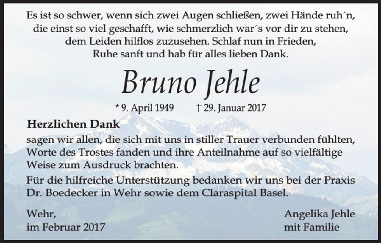 <p>Es ist so schwer, wenn sich zwei Augen schließen, zwei Hände ruh´n,<br />die einst so viel geschafft, wie schmerzlich war´s vor dir zu stehen,<br />dem Leiden hilos zuzusehen. Schlaf nun in Frieden,<br />Ruhe sanft und hab für alles lieben Dank.</p><p>Bruno Jehle</p><p>* 9. April 1949</p><p>29. Januar 2017</p><p>Herzlichen Dank<br />sagen wir allen, die sich mit uns in stiller Trauer verbunden fühlten,<br />Worte des Trostes fanden und ihre Anteilnahme auf so vielfältige<br />Weise zum Ausdruck brachten.<br />Für die hilfreiche Unterstützung bedanken wir uns bei der Praxis<br />Dr. Boedecker in Wehr sowie dem Claraspital Basel.<br />Wehr,<br />im Februar 2017</p><p>Angelika Jehle<br />mit Familie</p>