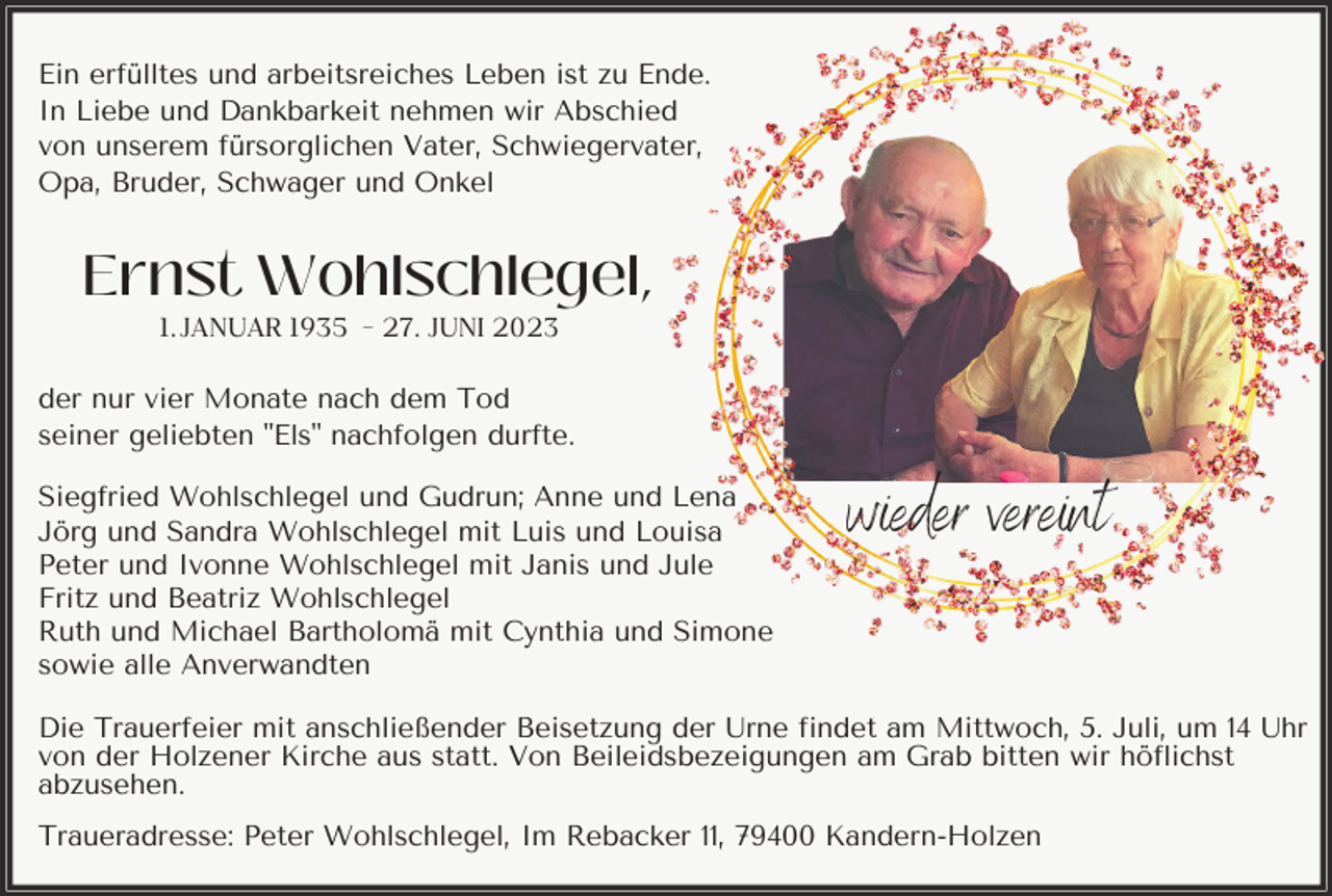 <p>Ein erfülltes und arbeitsreiches Leben ist zu Ende.<br />In Liebe und Dankbarkeit nehmen wir Abschied<br />von unserem fürsorglichen Vater, Schwiegervater,<br />Opa, Bruder, Schwager und Onkel</p><p>Ernst Wohlschlegel,<br />1. JANUAR 1935 - 27. JUNI 2023<br />der nur vier Monate nach dem Tod<br />seiner geliebten "Els" nachfolgen durfte.<br />Siegfried Wohlschlegel und Gudrun; Anne und Lena<br />Jörg und Sandra Wohlschlegel mit Luis und Louisa<br />Peter und Ivonne Wohlschlegel mit Janis und Jule<br />Fritz und Beatriz Wohlschlegel<br />Ruth und Michael Bartholomä mit Cynthia und Simone<br />sowie alle Anverwandten</p><p>wieder vereint</p><p>Die Trauerfeier mit anschließender Beisetzung der Urne findet am Mittwoch, 5. Juli, um 14 Uhr<br />von der Holzener Kirche aus statt. Von Beileidsbezeigungen am Grab bitten wir höflichst<br />abzusehen.<br />Traueradresse: Peter Wohlschlegel, Im Rebacker 11, 79400 Kandern-Holzen</p>