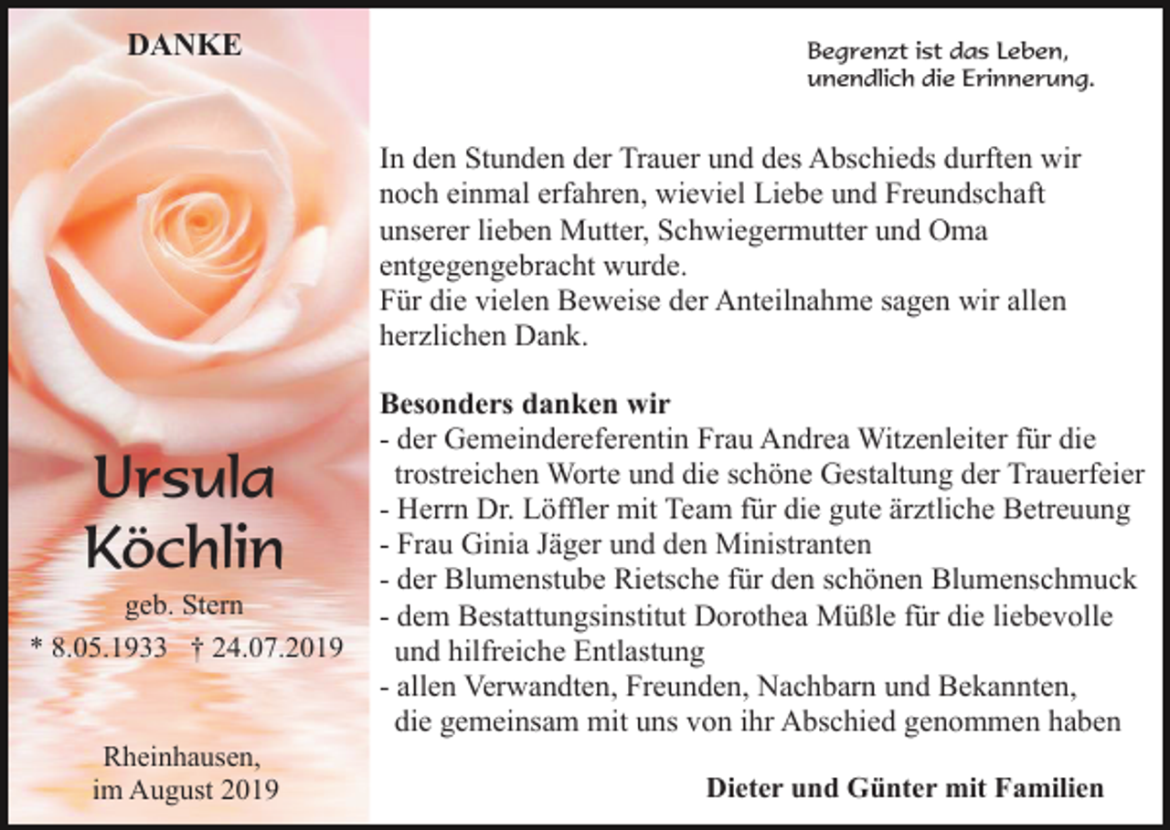 <p>DANKE</p><p>Begrenzt ist das Leben,<br />unendlich die Erinnerung.</p><p>In den Stunden der Trauer und des Abschieds durften wir<br />noch einmal erfahren, wieviel Liebe und Freundschaft<br />unserer lieben Mutter, Schwiegermutter und Oma<br />entgegengebracht wurde.<br />Für die vielen Beweise der Anteilnahme sagen wir allen<br />herzlichen Dank.</p><p>Ursula<br />Köchlin<br />geb. Stern<br />* 8.05.1933 † 24.07.2019</p><p>Rheinhausen,<br />im August 2019</p><p>Besonders danken wir<br />- der Gemeindereferentin Frau Andrea Witzenleiter für die<br />trostreichen Worte und die schöne Gestaltung der Trauerfeier<br />- Herrn Dr. Löffler mit Team für die gute ärztliche Betreuung<br />- Frau Ginia Jäger und den Ministranten<br />- der Blumenstube Rietsche für den schönen Blumenschmuck<br />- dem Bestattungsinstitut Dorothea Müßle für die liebevolle<br />und hilfreiche Entlastung<br />- allen Verwandten, Freunden, Nachbarn und Bekannten,<br />die gemeinsam mit uns von ihr Abschied genommen haben<br />Dieter und Günter mit Familien</p>