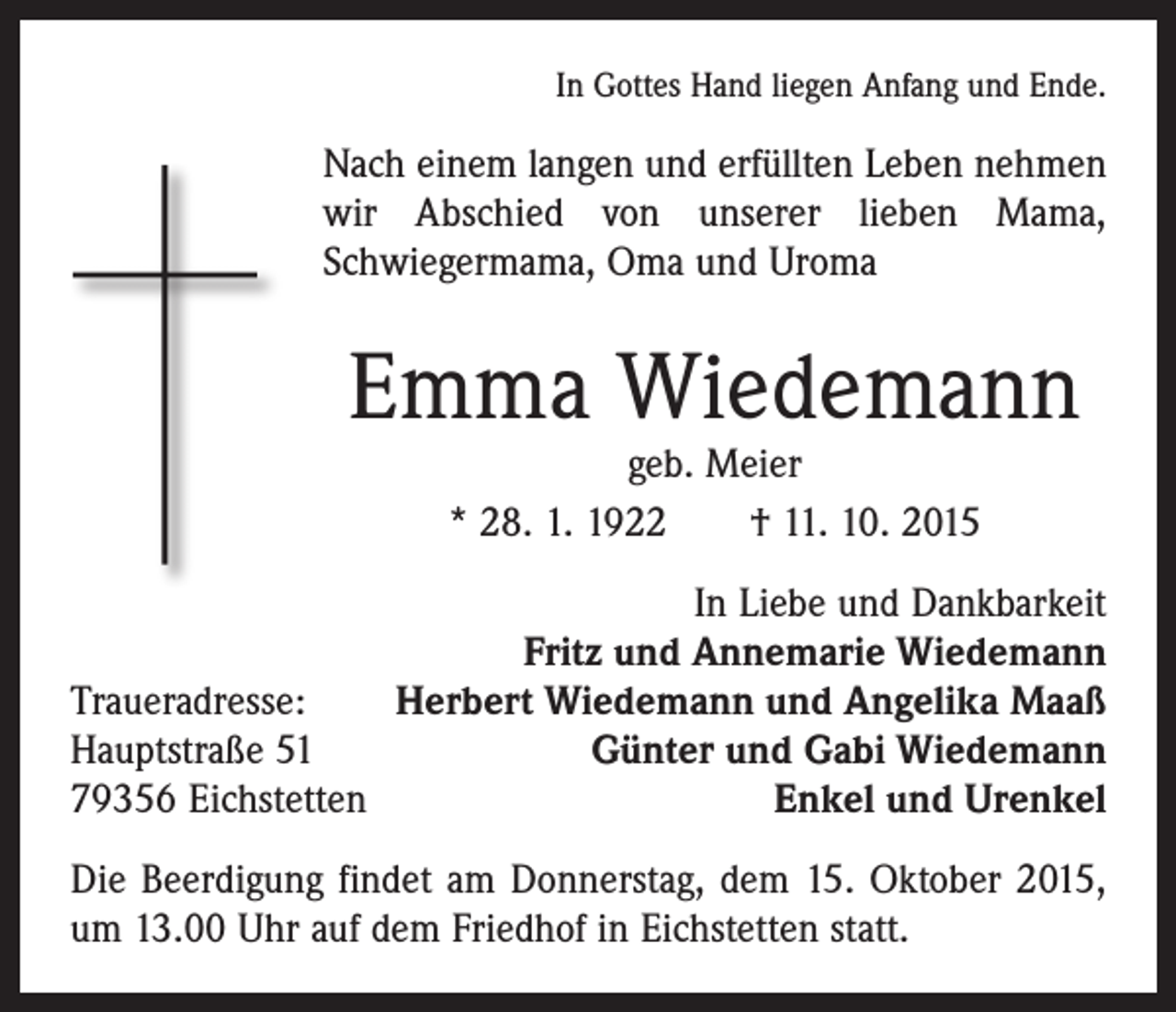 <p>In Gottes Hand liegen Anfang und Ende.</p><p>Nach einem langen und erfüllten Leben nehmen<br />wir Abschied von unserer lieben Mama,<br />­Schwiegermama, Oma und Uroma</p><p>Emma Wiedemann<br />geb. Meier<br />* 28. 1. 1922 † 11. 10. 2015</p><p>In Liebe und Dankbarkeit<br />Fritz und Annemarie Wiedemann<br />Traueradresse:<br />Herbert Wiedemann und Angelika Maaß<br />Hauptstraße 51<br />Günter und Gabi Wiedemann<br />79356 Eichstetten<br />Enkel und Urenkel<br />Die Beerdigung findet am Donnerstag, dem 15. Oktober 2015,<br />um 13.00 Uhr auf dem Friedhof in Eichstetten statt.</p>