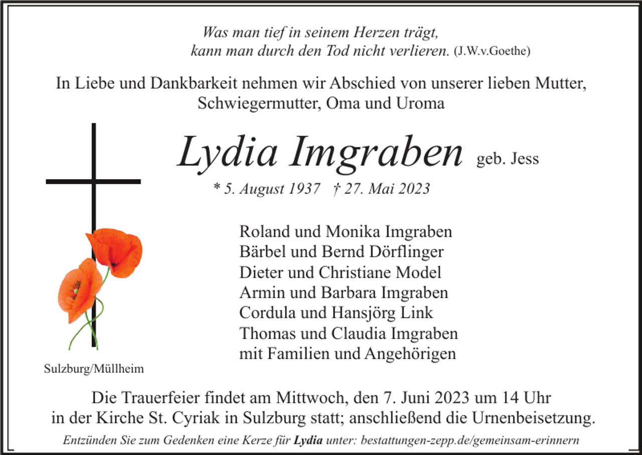 <p>Was man tief in seinem Herzen trägt,<br />kann man durch den Tod nicht verlieren. (J.W.v.Goethe)</p><p>In Liebe und Dankbarkeit nehmen wir Abschied von unserer lieben Mutter,<br />Schwiegermutter, Oma und Uroma</p><p>Lydia Imgraben</p><p>geb. Jess</p><p>* 5. August 1937 † 27. Mai 2023</p><p>Sulzburg/Müllheim</p><p>Roland und Monika Imgraben<br />Bärbel und Bernd Dörflinger<br />Dieter und Christiane Model<br />Armin und Barbara Imgraben<br />Cordula und Hansjörg Link<br />Thomas und Claudia Imgraben<br />mit Familien und Angehörigen</p><p>Die Trauerfeier findet am Mittwoch, den 7. Juni 2023 um 14 Uhr<br />in der Kirche St. Cyriak in Sulzburg statt; anschließend die Urnenbeisetzung.<br />Entzünden Sie zum Gedenken eine Kerze für Lydia unter: bestattungen-zepp.de/gemeinsam-erinnern</p>