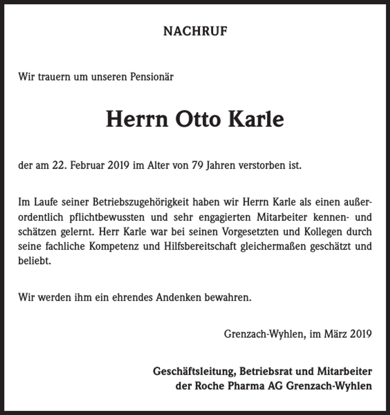 <p>NACHRUF<br />Wir trauern um unseren Pensionär</p><p>Herrn Otto Karle<br />der am 22. Februar 2019 im Alter von 79 Jahren verstorben ist.<br />Im Laufe seiner Betriebszugehörigkeit haben wir Herrn Karle als einen außer­<br />ordentlich pflichtbewussten und sehr engagierten Mitarbeiter kennen- und<br />schätzen gelernt. Herr Karle war bei seinen Vorgesetzten und Kollegen durch<br />seine fachliche Kompetenz und Hilfsbereitschaft gleichermaßen geschätzt und<br />beliebt.<br />Wir werden ihm ein ehrendes Andenken bewahren.<br />Grenzach-Wyhlen, im März 2019<br />Geschäftsleitung, Betriebsrat und Mitarbeiter<br />der Roche Pharma AG Grenzach-Wyhlen</p>