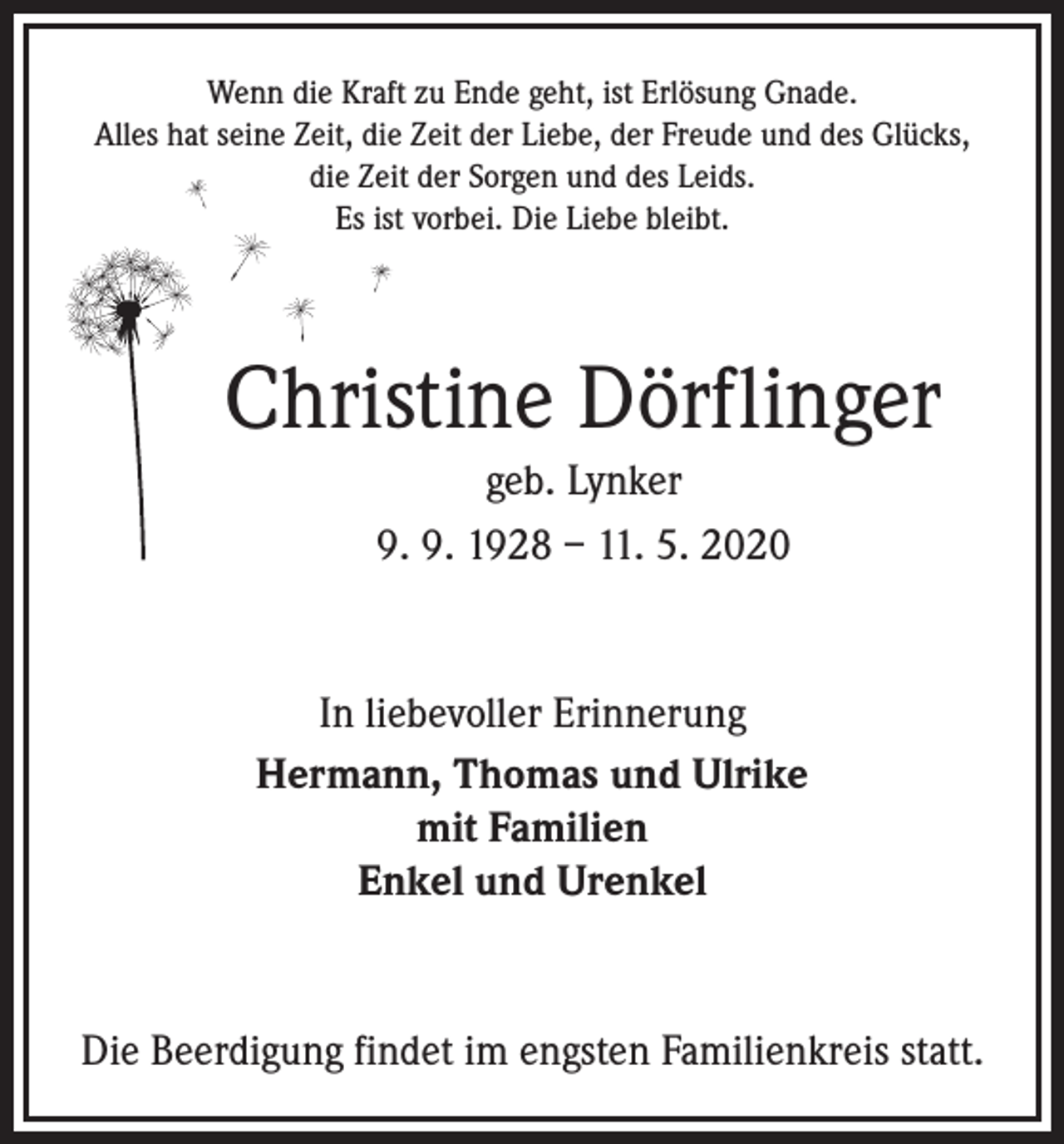 <p>Wenn die Kraft zu Ende geht, ist Erlösung Gnade.<br />Alles hat seine Zeit, die Zeit der Liebe, der Freude und des Glücks,<br />die Zeit der Sorgen und des Leids.<br />Es ist vorbei. Die Liebe bleibt.</p><p>Christine Dörflinger<br />geb. Lynker<br />9. 9. 1928 – 11. 5. 2020</p><p>In liebevoller Erinnerung<br />Hermann, Thomas und Ulrike<br />mit Familien<br />Enkel und Urenkel</p><p>Die Beerdigung findet im engsten Familienkreis statt.</p>