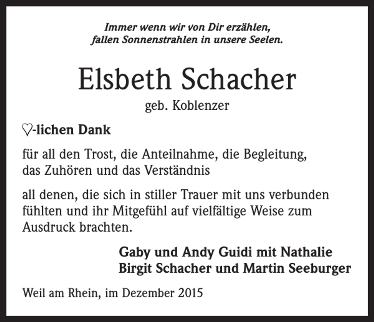 <p>Immer wenn wir von Dir erzählen,<br />fallen Sonnenstrahlen in unsere Seelen.</p><p>Elsbeth Schacher<br />geb. Koblenzer</p><p>♥-lichen Dank<br />für all den Trost, die Anteilnahme, die Begleitung,<br />das Zuhören und das Verständnis<br />all denen, die sich in stiller Trauer mit uns verbunden<br />fühlten und ihr Mitgefühl auf vielfältige Weise zum<br />­Ausdruck brachten.<br />Gaby und Andy Guidi mit Nathalie<br />Birgit Schacher und Martin Seeburger<br />Weil am Rhein, im Dezember 2015</p>