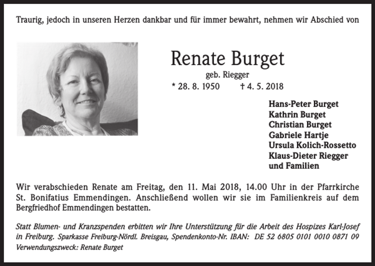 <p>Traurig, jedoch in unseren Herzen dankbar und für immer bewahrt, nehmen wir Abschied von</p><p>Renate Burget<br />geb. Riegger<br />* 28. 8. 1950<br />† 4. 5. 2018</p><p>Hans-Peter Burget<br />Kathrin Burget<br />Christian Burget<br />Gabriele Hartje<br />Ursula Kolich-Rossetto<br />Klaus-Dieter Riegger<br />und Familien<br />Wir verabschieden Renate am Freitag, den 11. Mai 2018, 14.00 Uhr in der Pfarrkirche<br />St. Bonifatius Emmendingen. Anschließend wollen wir sie im Familienkreis auf dem<br />Bergfriedhof Emmendingen bestatten.<br />Statt Blumen- und Kranzspenden erbitten wir Ihre Unterstützung für die Arbeit des Hospizes Karl-Josef<br />in Freiburg. Sparkasse Freiburg-Nördl. Breisgau, Spendenkonto-Nr. IBAN: DE 52 6805 0101 001871 09<br />Verwendungszweck: Renate Burget</p>