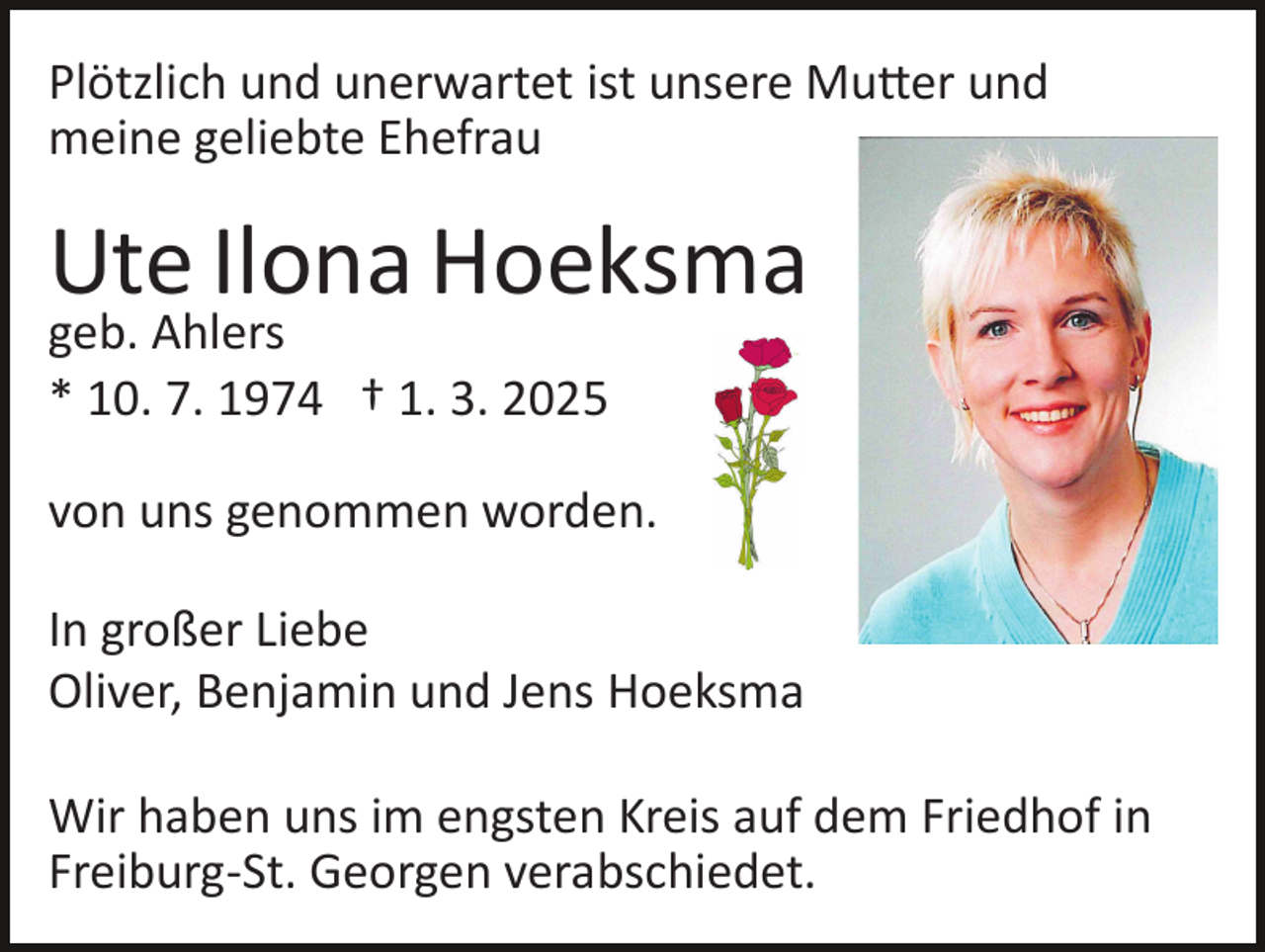 <p>Plötzlich und unerwartet ist unsere Mutter und<br />meine geliebte Ehefrau</p>
<p>Ute Ilona Hoeksma<br />geb. Ahlers<br />* 10. 7. 1974 † 1. 3. 2025</p>
<p>von uns genommen worden.<br />In großer Liebe<br />Oliver, Benjamin und Jens Hoeksma<br />Wir haben uns im engsten Kreis auf dem Friedhof in<br />Freiburg­St. Georgen verabschiedet.</p>