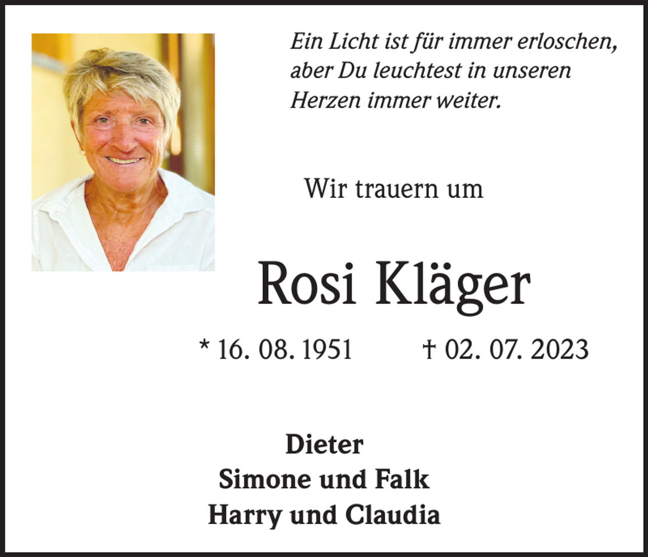 <p>Ein Licht ist für immer erloschen,<br />aber Du leuchtest in unseren<br />Herzen immer weiter.</p><p>Wir trauern um</p><p>Rosi Kläger<br />* 16. 08. 1951</p><p>† 02. 07. 2023</p><p>Dieter<br />Simone und Falk<br />Harry und Claudia</p>