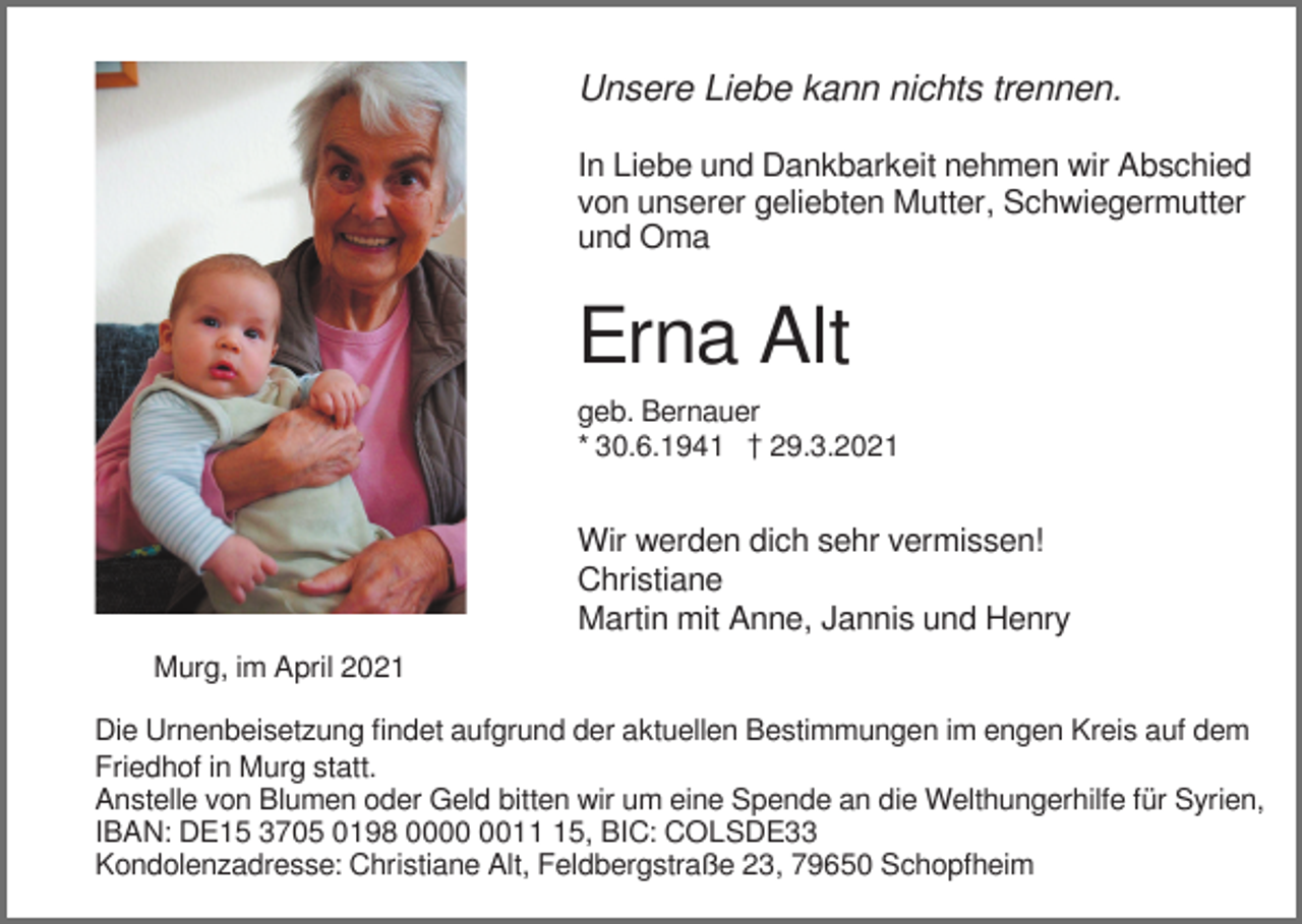 <p>���������������������������������<br />In Liebe und Dankbarkeit nehmen wir Abschied<br />von unserer geliebten Mutter, Schwiegermutter<br />und Oma</p><p>Erna Alt<br />geb. Bernauer<br />* 30.6.1941 z29.3.2021</p><p>Wir werden dich sehr vermissen!<br />Christiane<br />Martin mit Anne, Jannis und Henry<br />Murg, im April 2021<br />Die Urnenbeisetzung findet aufgrund der aktuellen Bestimmungen im engen Kreis auf dem<br />Friedhof in Murg statt.<br />Anstelle von Blumen oder Geld bitten wir um eine Spende an die Welthungerhilfe für Syrien,<br />IBAN: DE15 3705 0198 0015, BIC: COLSDE33<br />Kondolenzadresse: Christiane Alt, Feldbergstraße 23, 79650 Schopfheim</p>