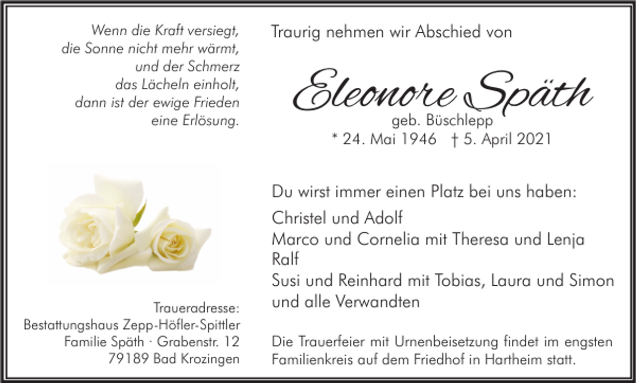 <p>Wenn die Kraft versiegt,<br />die Sonne nicht mehr wärmt,<br />und der Schmerz<br />das Lächeln einholt,<br />dann ist der ewige Frieden<br />eine Erlösung.</p><p>Traueradresse:<br />Bestattungshaus Zepp-Höfler-Spittler<br />Familie Späth · Grabenstr. 12<br />79189 Bad Krozingen</p><p>Traurig nehmen wir Abschied von</p><p>Eleonore Späth<br />geb. Büschlepp<br />* 24. Mai 1946 † 5. April 2021</p><p>Du wirst immer einen Platz bei uns haben:<br />Christel und Adolf<br />Marco und Cornelia mit Theresa und Lenja<br />Ralf<br />Susi und Reinhard mit Tobias, Laura und Simon<br />und alle Verwandten<br />Die Trauerfeier mit Urnenbeisetzung findet im engsten<br />Familienkreis auf dem Friedhof in Hartheim statt.</p>