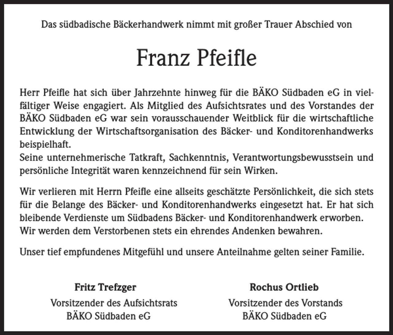 <p>Das südbadische Bäckerhandwerk nimmt mit großer Trauer Abschied von</p><p>Franz Pfeifle<br />Herr Pfeifle hat sich über Jahrzehnte hinweg für die BÄKO Südbaden eG in vielfältiger Weise engagiert. Als Mitglied des Aufsichtsrates und des Vorstandes der<br />BÄKO Südbaden eG war sein vorausschauender Weitblick für die wirtschaftliche<br />Entwicklung der Wirtschaftsorganisation des Bäcker- und Konditorenhandwerks<br />beispielhaft.<br />Seine unternehmerische Tatkraft, Sachkenntnis, Verantwortungsbewusstsein und<br />persönliche Integrität waren kennzeichnend für sein Wirken.<br />Wir verlieren mit Herrn Pfeifle eine allseits geschätzte Persönlichkeit, die sich stets<br />für die Belange des Bäcker- und Konditorenhandwerks eingesetzt hat. Er hat sich<br />bleibende Verdienste um Südbadens Bäcker- und Konditorenhandwerk erworben.<br />Wir werden dem Verstorbenen stets ein ehrendes Andenken bewahren.<br />Unser tief empfundenes Mitgefühl und unsere Anteilnahme gelten seiner Familie.<br />Fritz Trefzger<br />Vorsitzender des Aufsichtsrats<br />BÄKO Südbaden eG</p><p>Rochus Ortlieb<br />Vorsitzender des Vorstands<br />BÄKO Südbaden eG</p>
