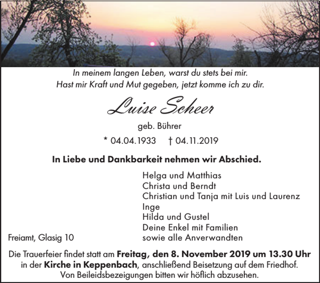 <p>In meinem langen Leben, warst du stets bei mir.<br />Hast mir Kraft und Mut gegeben, jetzt komme ich zu dir.</p><p>Luise Scheer<br />geb. Bührer<br />* 04.04.1933</p><p>† 04.11.2019</p><p>In Liebe und Dankbarkeit nehmen wir Abschied.</p><p>Freiamt, Glasig 10</p><p>Helga und Matthias<br />Christa und Berndt<br />Christian und Tanja mit Luis und Laurenz<br />Inge<br />Hilda und Gustel<br />Deine Enkel mit Familien<br />sowie alle Anverwandten</p><p>Die Trauerfeier findet statt am Freitag, den 8. November 2019 um 13.30 Uhr<br />in der Kirche in Keppenbach, anschließend Beisetzung auf dem Friedhof.<br />Von Beileidsbezeigungen bitten wir höflich abzusehen.</p>