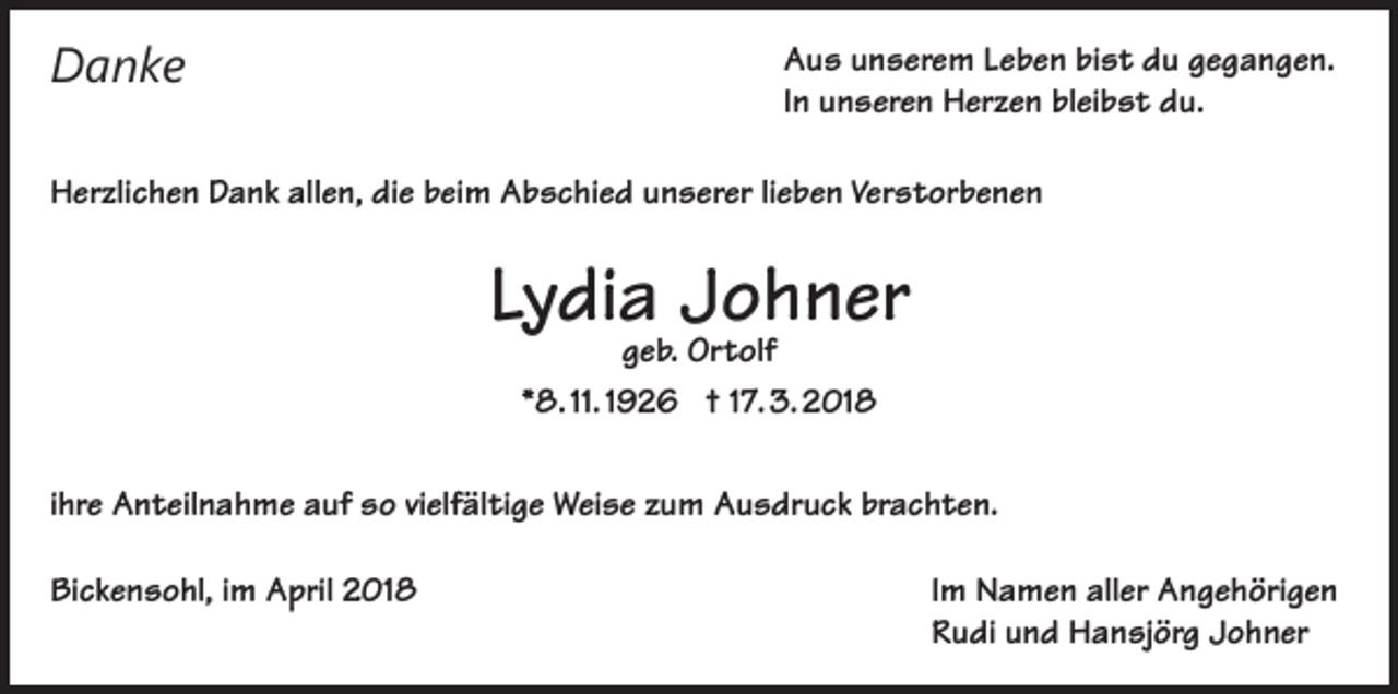 <p>Danke</p><p>Aus unserem Leben bist du gegangen.<br />In unseren Herzen bleibst du.</p><p>Herzlichen Dank allen, die beim Abschied unserer lieben Verstorbenen</p><p>Lydia Johner<br />geb. Ortolf<br />*8. 11. 1926 † 17. 3. 2018</p><p>ihre Anteilnahme auf so vielfältige Weise zum Ausdruck brachten.<br />Bickensohl, im April 2018</p><p>Im Namen aller Angehörigen<br />Rudi und Hansjörg Johner</p>
