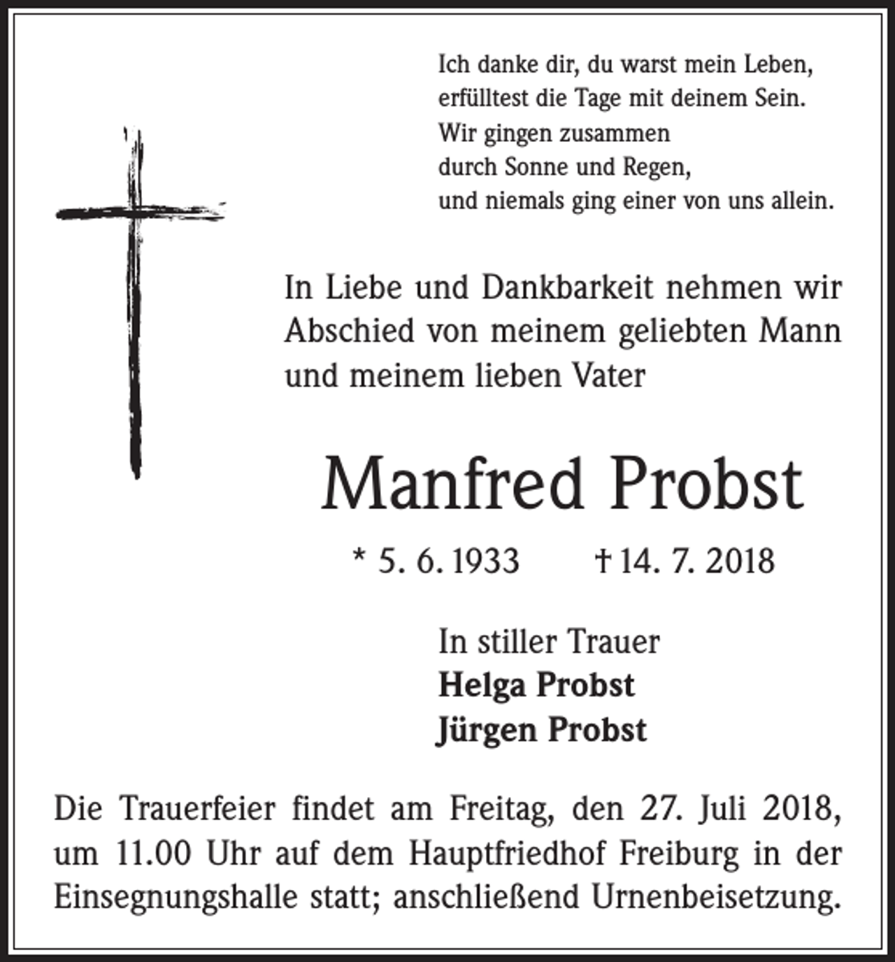 <p>Ich danke dir, du warst mein Leben,<br />erfülltest die Tage mit deinem Sein.<br />Wir gingen zusammen<br />durch Sonne und Regen,<br />und niemals ging einer von uns allein.</p><p>In Liebe und Dankbarkeit nehmen wir<br />Abschied von meinem geliebten Mann<br />und meinem lieben Vater</p><p>Manfred Probst<br />* 5. 6. 1933 † 14. 7. 2018<br />In stiller Trauer<br />Helga Probst<br />Jürgen Probst<br />Die Trauerfeier findet am Freitag, den 27. Juli 2018,<br />um 11.00 Uhr auf dem Hauptfriedhof Freiburg in der<br />­Einsegnungshalle statt; anschließend Urnen­beisetzung.</p>