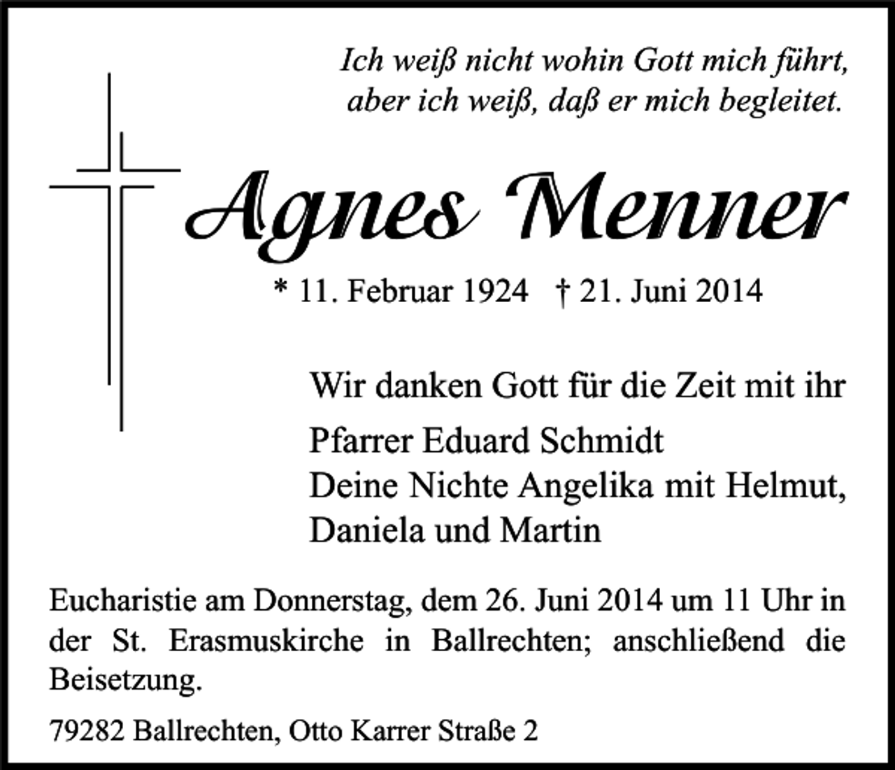 <p>Ich weiß nicht wohin Gott mich führt,<br />aber ich weiß, daß er mich begleitet.</p><p>Agnes Menner<br />* 11. Februar 1924 † 21. Juni 2014</p><p>Wir danken Gott für die Zeit mit ihr<br />Pfarrer Eduard Schmidt<br />Deine Nichte Angelika mit Helmut,<br />Daniela und Martin<br />Eucharistie am Donnerstag, dem 26. Juni 2014 um 11 Uhr in<br />der St. Erasmuskirche in Ballrechten; anschließend die<br />Beisetzung.<br />79282 Ballrechten, Otto Karrer Straße 2</p>