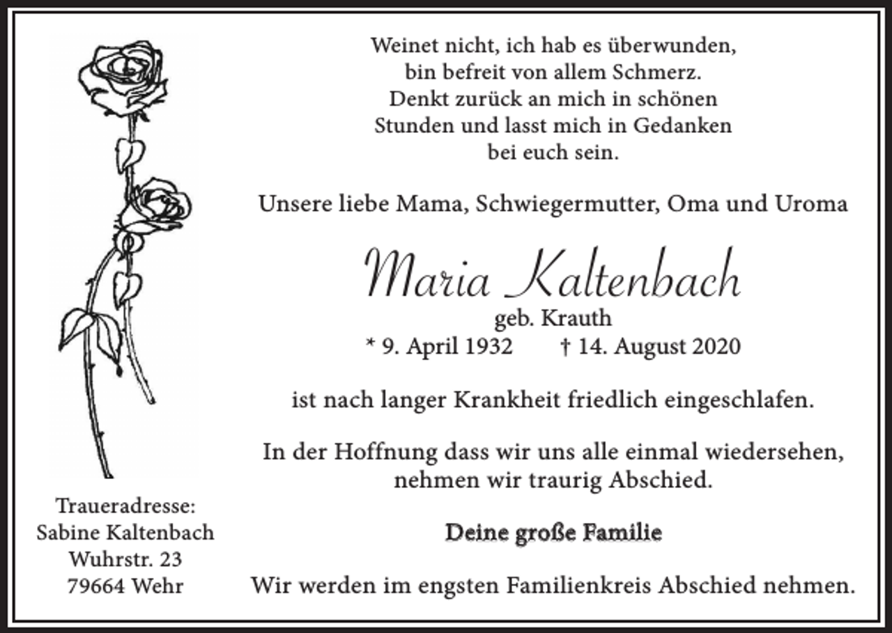 <p>Weinet nicht, ich hab es überwunden,<br />bin befreit von allem Schmerz.<br />Denkt zurück an mich in schönen<br />Stunden und lasst mich in Gedanken<br />bei euch sein.</p><p>Unsere liebe Mama, Schwiegermutter, Oma und Uroma</p><p>Maria Kaltenbach<br />geb. Krauth<br />* 9. April 1932<br />† 14. August 2020<br />ist nach langer Krankheit friedlich eingeschlafen.</p><p>Traueradresse:<br />Sabine Kaltenbach<br />Wuhrstr. 23<br />79664 Wehr</p><p>In der Hoffnung dass wir uns alle einmal wiedersehen,<br />nehmen wir traurig Abschied.<br />Deine große Familie<br />Wir werden im engsten Familienkreis Abschied nehmen.</p>