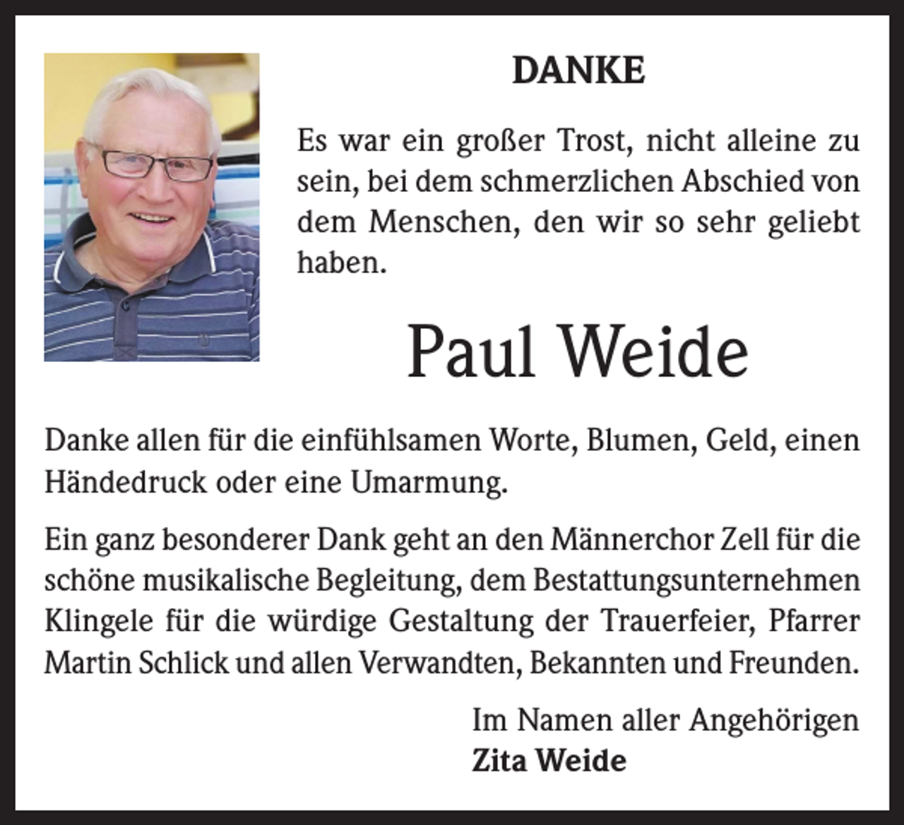 <p>DANKE<br />Es war ein großer Trost, nicht alleine zu<br />sein, bei dem schmerzlichen Abschied von<br />dem Menschen, den wir so sehr geliebt<br />haben.</p><p>Paul Weide<br />Danke allen für die einfühlsamen Worte, Blumen, Geld, einen<br />Händedruck oder eine Umarmung.<br />Ein ganz besonderer Dank geht an den Männerchor Zell für die<br />schöne musikalische Begleitung, dem Bestattungsunternehmen<br />Klingele für die würdige Gestaltung der Trauerfeier, Pfarrer<br />Martin Schlick und allen Verwandten, Bekannten und Freunden.<br />Im Namen aller Angehörigen<br />Zita Weide</p>