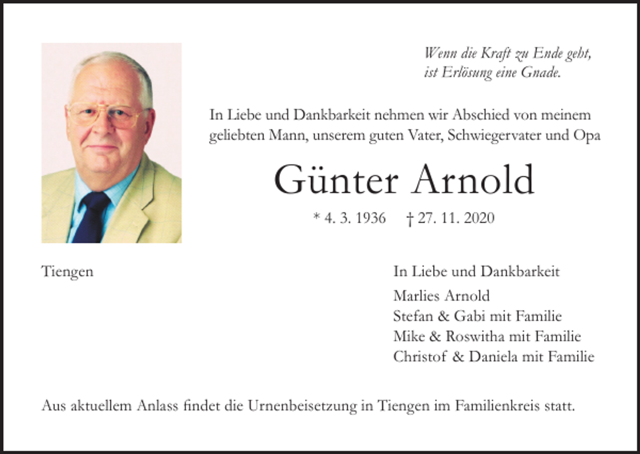 <p>Wenn die Kraft zu Ende geht,<br />ist Erlösung eine Gnade.<br />In Liebe und Dankbarkeit nehmen wir Abschied von meinem<br />geliebten Mann, unserem guten Vater, Schwiegervater und Opa</p><p>Günter Arnold<br />* 4. 3. 1936<br />Tiengen</p><p>† 27. 11. 2020<br />In Liebe und Dankbarkeit<br />Marlies Arnold<br />Stefan &amp; Gabi mit Familie<br />Mike &amp; Roswitha mit Familie<br />Christof &amp; Daniela mit Familie</p><p>Aus aktuellem Anlass findet die Urnenbeisetzung in Tiengen im Familienkreis statt.</p>