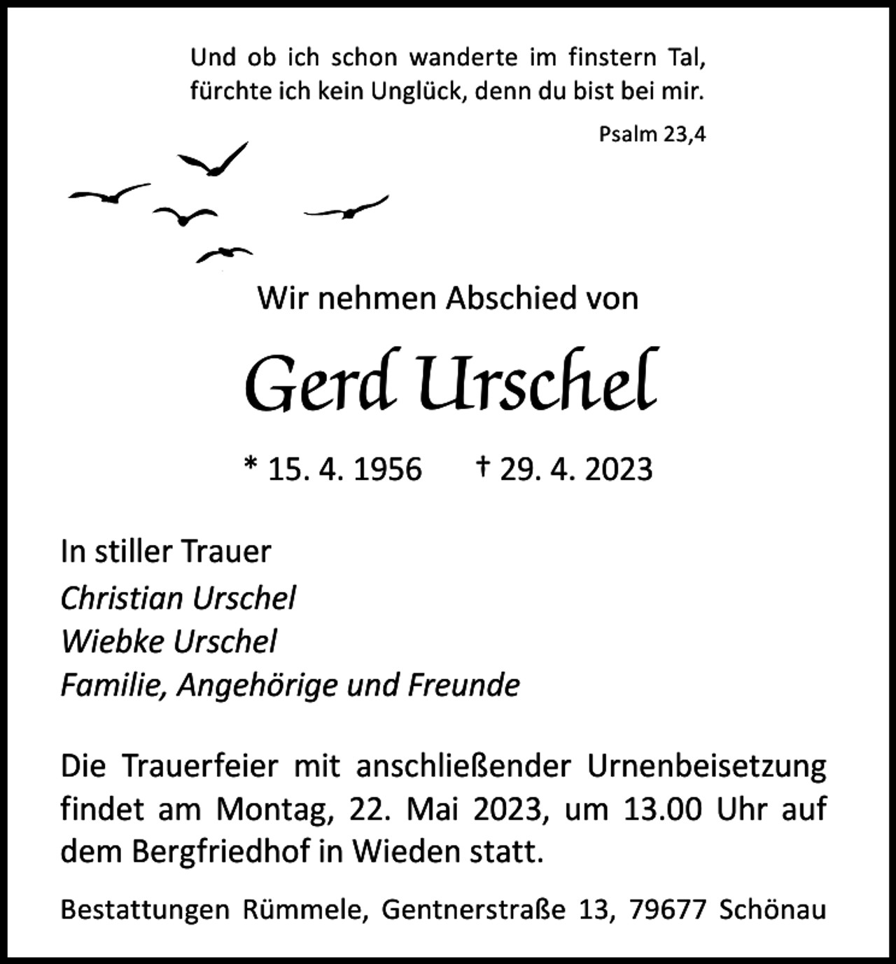 <p>Und ob ich schon wanderte im finstern Tal,<br />fürchte ich kein Unglück, denn du bist bei mir.</p><p>Psalm 23,4</p><p>Wir nehmen Abschied von</p><p>Gerd Urschel<br />* 15. 4. 1956 † 29. 4. 2023<br />In stiller Trauer<br />Christian Urschel<br />Wiebke Urschel<br />Familie, Angehörige und Freunde<br />Die Trauerfeier mit anschließender Urnenbeisetzung<br />findet am Montag, 22. Mai 2023, um 13.00 Uhr auf<br />dem Bergfriedhof in Wieden statt.<br />Bestattungen Rümmele, Gentnerstraße 13, 79677 Schönau</p>
