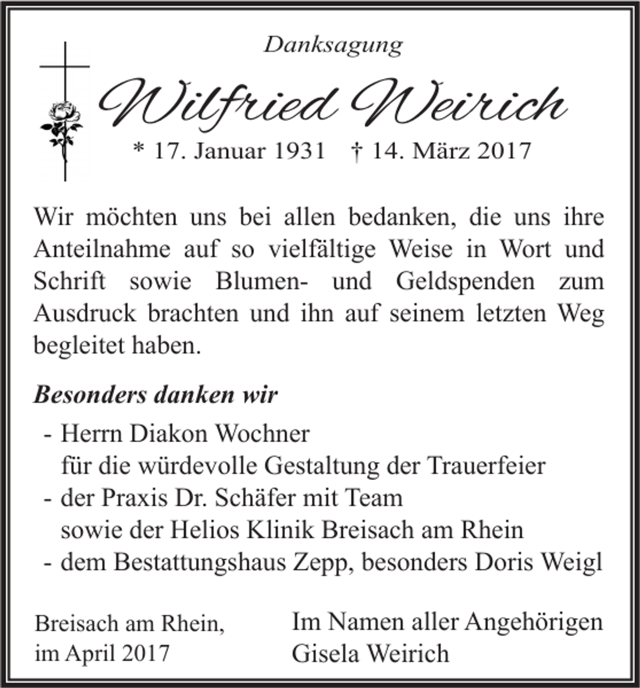 <p>Danksagung</p><p>Wilfried Weirich<br />* 17. Januar 1931 † 14. März 2017</p><p>Wir möchten uns bei allen bedanken, die uns ihre<br />Anteilnahme auf so vielfältige Weise in Wort und<br />Schrift sowie Blumen- und Geldspenden zum<br />Ausdruck brachten und ihn auf seinem letzten Weg<br />begleitet haben.<br />Besonders danken wir<br />- Herrn Diakon Wochner<br />für die würdevolle Gestaltung der Trauerfeier<br />- der Praxis Dr. Schäfer mit Team<br />sowie der Helios Klinik Breisach am Rhein<br />- dem Bestattungshaus Zepp, besonders Doris Weigl<br />Breisach am Rhein,<br />im April 2017</p><p>Im Namen aller Angehörigen<br />Gisela Weirich</p>