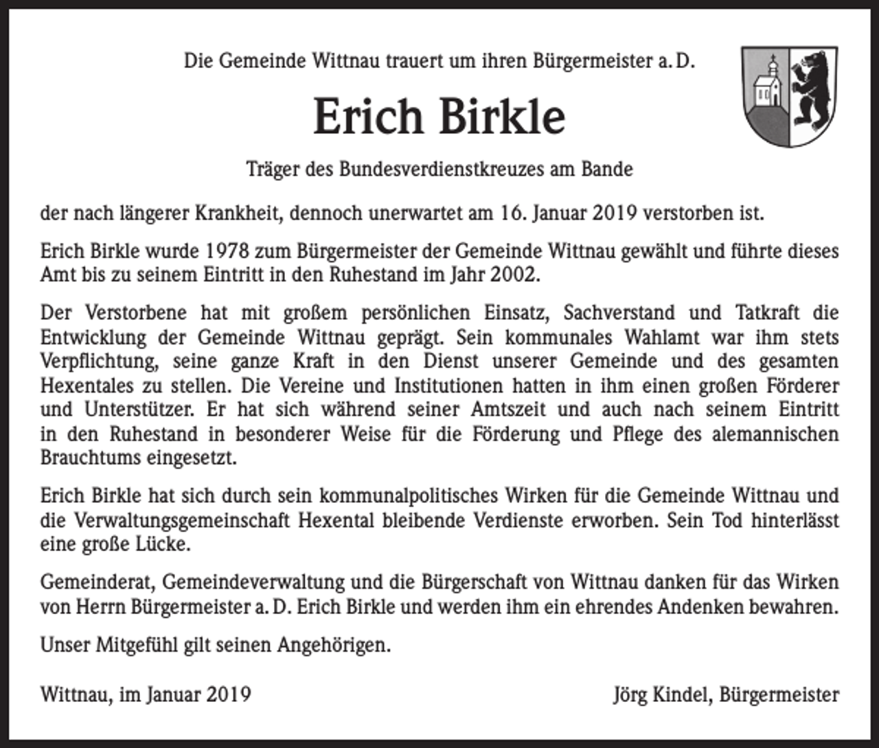 <p>Die Gemeinde Wittnau trauert um ihren Bürgermeister a. D.</p><p>Erich Birkle<br />Träger des Bundesverdienstkreuzes am Bande<br />der nach längerer Krankheit, dennoch unerwartet am 16. Januar 2019 verstorben ist.<br />Erich Birkle wurde 1978 zum Bürgermeister der Gemeinde Wittnau gewählt und führte dieses<br />Amt bis zu seinem Eintritt in den Ruhestand im Jahr 2002.<br />Der Verstorbene hat mit großem persönlichen Einsatz, Sachverstand und Tatkraft die<br />Entwicklung der Gemeinde Wittnau geprägt. Sein kommunales Wahlamt war ihm stets<br />Verpflichtung, seine ganze Kraft in den Dienst unserer Gemeinde und des gesamten<br />Hexentales zu stellen. Die Vereine und Institutionen hatten in ihm einen großen Förderer<br />und Unterstützer. Er hat sich während seiner Amtszeit und auch nach seinem Eintritt<br />in den Ruhestand in besonderer Weise für die Förderung und Pflege des alemannischen<br />Brauchtums eingesetzt.<br />Erich Birkle hat sich durch sein kommunalpolitisches Wirken für die Gemeinde Wittnau und<br />die Verwaltungsgemeinschaft Hexental bleibende Verdienste erworben. Sein Tod hinterlässt<br />eine große Lücke.<br />Gemeinderat, Gemeindeverwaltung und die Bürgerschaft von Wittnau danken für das Wirken<br />von Herrn Bürgermeister a. D. Erich Birkle und werden ihm ein ehrendes Andenken b<br />­ ewahren.<br />Unser Mitgefühl gilt seinen Angehörigen.<br />Wittnau, im Januar 2019</p><p>Jörg Kindel, Bürgermeister</p>