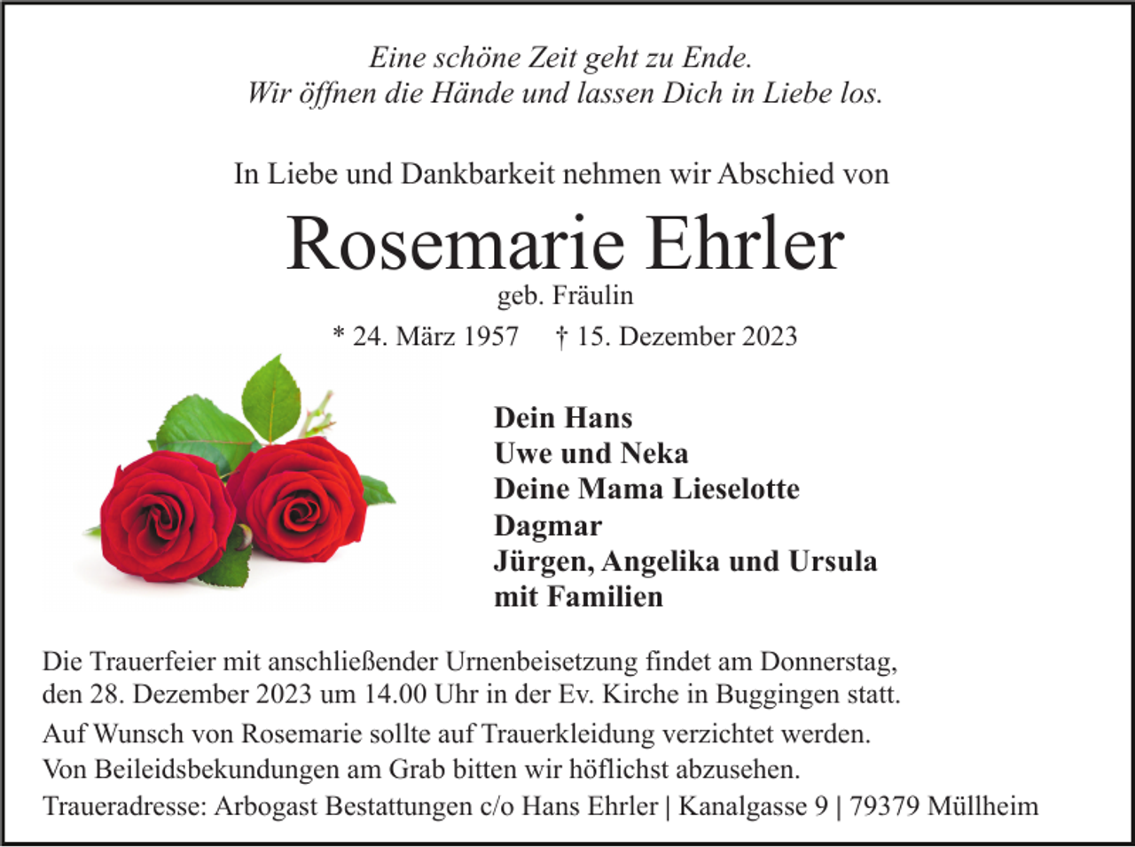 <p>Eine schöne Zeit geht zu Ende.<br />Wir öffnen die Hände und lassen Dich in Liebe los.<br />In Liebe und Dankbarkeit nehmen wir Abschied von</p><p>Rosemarie Ehrler<br />geb. Fräulin<br />* 24. März 1957 † 15. Dezember 2023</p><p>Dein Hans<br />Uwe und Neka<br />Deine Mama Lieselotte<br />Dagmar<br />Jürgen, Angelika und Ursula<br />mit Familien<br />Die Trauerfeier mit anschließender Urnenbeisetzung findet am Donnerstag,<br />den 28. Dezember 2023 um 14.00 Uhr in der Ev. Kirche in Buggingen statt.<br />Auf Wunsch von Rosemarie sollte auf Trauerkleidung verzichtet werden.<br />Von Beileidsbekundungen am Grab bitten wir höflichst abzusehen.<br />Traueradresse: Arbogast Bestattungen c/o Hans Ehrler | Kanalgasse 9 | 79379 Müllheim</p>